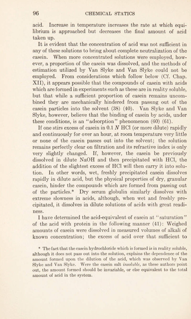 acid. Increase in temperature increases the rate at which equi- librium is approached but decreases the final amount of acid taken up. It is evident that the concentration of acid was not sufficient in any of these solutions to bring about complete neutralization of the casein. When more concentrated solutions were employed, how- ever, a proportion of the casein was dissolved, and the methods of estimation utilized by Van Slyke and Van Slyke could not be employed. From considerations which follow below (Cf. Chap. XII), it appears possible that the compounds of casein with acids which are formed in experiments such as these are in reality soluble, but that while a sufficient proportion of casein remains uncom- bined they are mechanically hindered from passing out of the casein particles into the solvent (38) (40). Van Slyke and Van Slyke, however, believe that the binding of casein by acids, under these conditions, is an “adsorption” phenomenon (60) (61). If one stirs excess of casein in 0.1 N HC1 (or more dilute) rapidly and continuously for over an hour, at room temperature very little or none of the casein passes out into the solvent; the solution remains perfectly clear on filtration and its refractive index is only very slightly changed. If, however, the casein be previously dissolved in dilute NaOH and then precipitated with HC1, the addition of the slightest excess of HC1 will then carry it into solu- tion. In other words, wet, freshly precipitated casein dissolves rapidly in dilute acid, but the physical properties of dry, granular casein, hinder the compounds which are formed from passing out of the particles.* Dry serum globulin similarly dissolves with extreme slowness in acids, although, when wet and freshly pre- cipitated, it dissolves in dilute solutions of acids with great readi- ness. I have determined the acid-equivalent of casein at “saturation” of the acid with protein in the following manner (41): Weighed amounts of casein were dissolved in measured volumes of alkali of known concentration; the excess of acid over that sufficient to * The fact that the casein hydrochloride which is formed is in reality soluble, although it does not pass out into the solution, explains the dependence of the amount formed upon the dilution of the acid, which was observed by Van Slyke and Van Slyke. Were the casein salt insoluble, as these authors point out, the amount formed should be invariable, or else equivalent to the total amount of acid in the system.