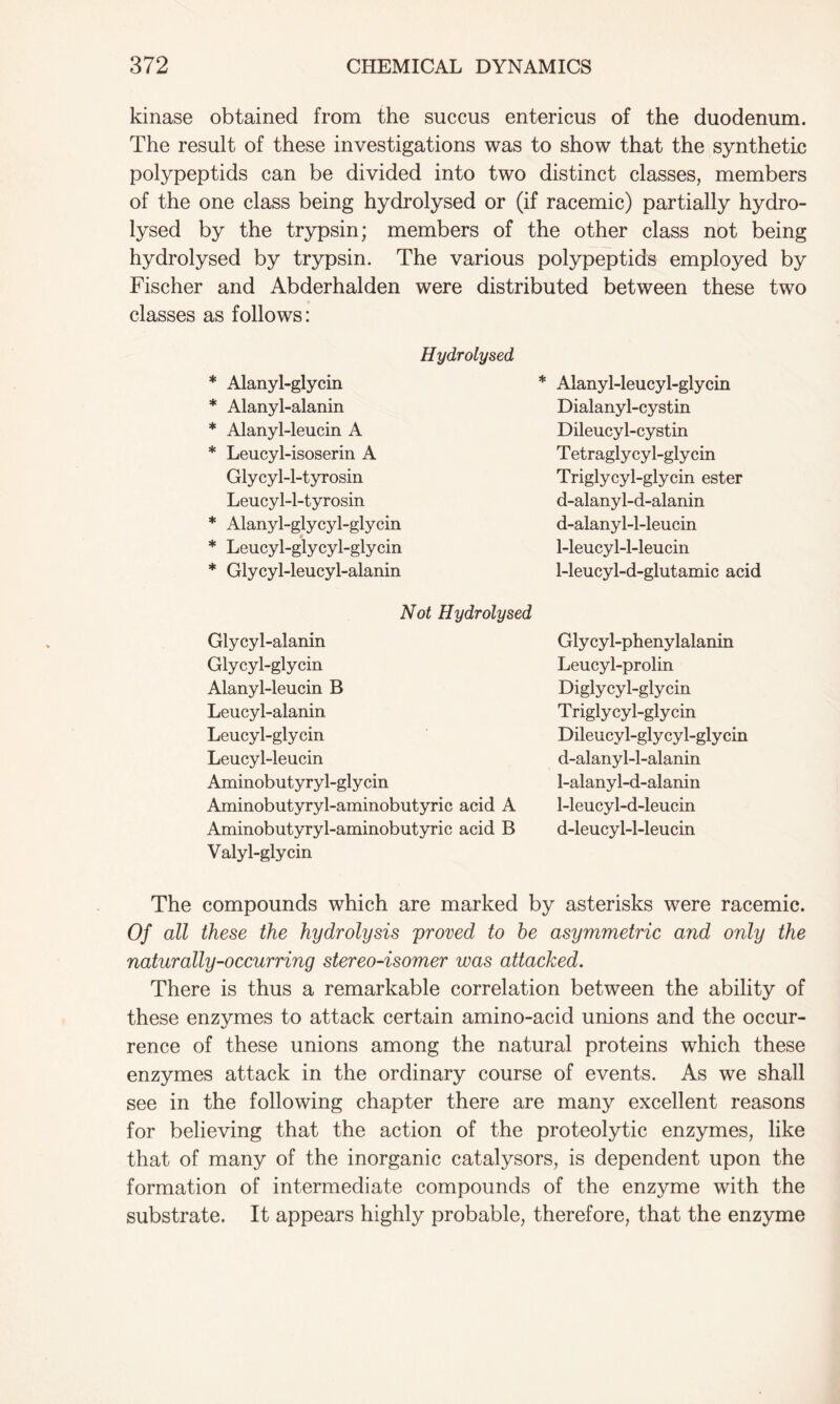 kinase obtained from the succus entericus of the duodenum. The result of these investigations was to show that the synthetic polypeptids can be divided into two distinct classes, members of the one class being hydrolysed or (if racemic) partially hydro- lysed by the trypsin; members of the other class not being hydrolysed by trypsin. The various polypeptids employed by Fischer and Abderhalden were distributed between these two classes as follows: Hydrolysed * Alanyl-glycin * Alanyl-leucyl-glycin * Alanyl-alanin Dialanyl-cystin * Alanyl-leucin A Dileucyl-cystin * Leucyl-isoserin A T etragly cy 1-gly cin Glycyl-l-tyrosin Triglycyl-glycin ester Leucyl-l-tyrosin d-alanyl-d-alanin * Alanyl-glycyl-glycin d-alanyl-l-leucin * Leucyl-glycyl-glycin 1-leucyl-l-leucin * Glycyl-leucyl-alanin 1-leucyl-d-glutamic acid Not Hydrolysed Glycyl-alanin Glycyl-phenylalanin Glycyl-glycin Leucyl-prolin Alanyl-leucin B Diglycyl-glycin Leucyl-alanin Triglycyl-glycin Leucyl-glycin Dileucyl-glycyl-glycin Leucyl-leucin d-alanyl-l-alanin Aminobutyryl-glycin 1-alanyl-d-alanin Aminobutyryl-aminobutyric acid A 1-leucyl-d-leucin Aminobutyryl-aminobutyric acid B Valyl-glycin d-leucyl-l-leucin The compounds which are marked by asterisks were racemic. Of all these the hydrolysis proved to he asymmetric and only the naturally-occurring stereo-isomer was attacked. There is thus a remarkable correlation between the ability of these enzymes to attack certain amino-acid unions and the occur- rence of these unions among the natural proteins which these enzymes attack in the ordinary course of events. As we shall see in the following chapter there are many excellent reasons for believing that the action of the proteolytic enzymes, like that of many of the inorganic catalysors, is dependent upon the formation of intermediate compounds of the enzyme with the substrate. It appears highly probable, therefore, that the enzyme