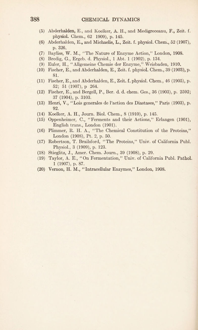 (5) Abderhalden, E., and Koelker, A. H., and Medigreceanu, F., Zeit. f. physiol. Chem., 62 1909), p. 145. (6) Abderhalden, E., and Michaelis, L., Zeit. f. physiol. Chem., 52 (1907), p. 326. (7) Bayliss, W. M., “The Nature of Enzyme Action,” London, 1908. (8) Bredig, G., Ergeb. d. Physiol., 1 Abt. 1 (1902), p. 134. (9) Euler, H., “Allgemeine Chemie der Enzyme,” Weisbaden, 1910. (10) Fischer, E., and Abderhalden, E., Zeit. f. physiol. Chem., 39 (1903), p. 81. (11) Fischer, E., and Abderhalden, E., Zeit. f. physiol. Chem., 46 (1905), p. 52; 51 (1907), p 264. (12) Fischer, E., and Bergell, P., Ber. d. d. chem. Ges., 36 (1903), p. 2592; 37 (1904), p. 3103. (13) Henri, V., “Lois generales de l’action des Diastases,” Paris (1903), p. 92. (14) Koelker, A. H., Journ. Biol. Chem., 8 (1910), p. 145. (15) Oppenheimer, C., “Ferments and their Actions,” Erlangen (1901), English trans., London (1901). (16) Plimmer, R. H. A., “The Chemical Constitution of the Proteins,” London (1908), Pt. 2, p. 50. (17) Robertson, T. Brailsford, “The Proteins,” Univ. of California Publ. Physiol., 3 (1909), p. 123. (18) Stieglitz, J., Amer. Chem. Journ., 39 (1908), p. 29. (19) Taylor, A. E., “On Fermentation,” Univ. of California Publ. Pathol. 1 (1907), p. 87. (20) Vernon, H. M., “Intracellular Enzymes,” London, 1908.