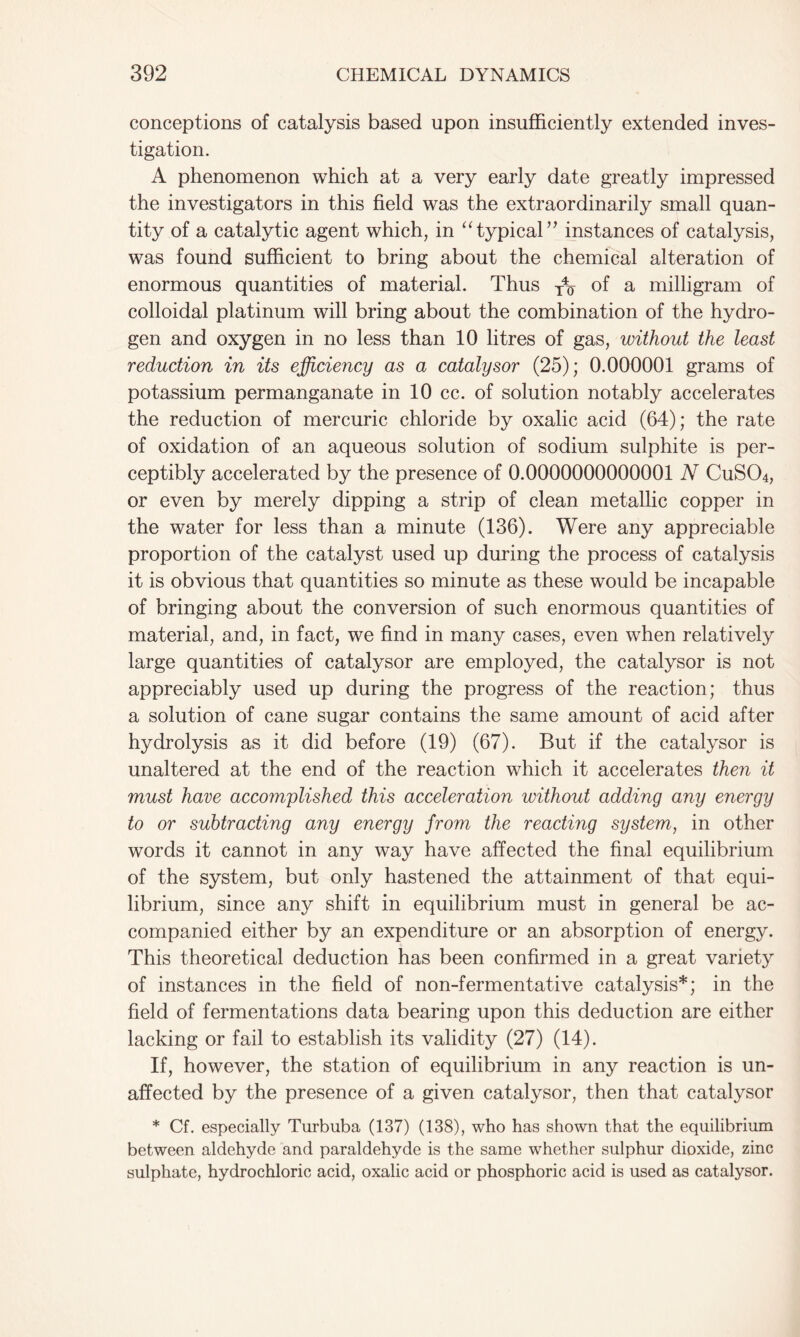 conceptions of catalysis based upon insufficiently extended inves- tigation. A phenomenon which at a very early date greatly impressed the investigators in this field was the extraordinarily small quan- tity of a catalytic agent which, in “typical” instances of catalysis, was found sufficient to bring about the chemical alteration of enormous quantities of material. Thus x4o of a milligram of colloidal platinum will bring about the combination of the hydro- gen and oxygen in no less than 10 litres of gas, without the least reduction in its efficiency as a catalysor (25); 0.000001 grams of potassium permanganate in 10 cc. of solution notably accelerates the reduction of mercuric chloride by oxalic acid (64); the rate of oxidation of an aqueous solution of sodium sulphite is per- ceptibly accelerated by the presence of 0.0000000000001 N CuS04, or even by merely dipping a strip of clean metallic copper in the water for less than a minute (136). Were any appreciable proportion of the catalyst used up during the process of catalysis it is obvious that quantities so minute as these would be incapable of bringing about the conversion of such enormous quantities of material, and, in fact, we find in many cases, even when relatively large quantities of catalysor are employed, the catalysor is not appreciably used up during the progress of the reaction; thus a solution of cane sugar contains the same amount of acid after hydrolysis as it did before (19) (67). But if the catalysor is unaltered at the end of the reaction which it accelerates then it must have accomplished this acceleration without adding any energy to or subtracting any energy from the reacting system, in other words it cannot in any way have affected the final equilibrium of the system, but only hastened the attainment of that equi- librium, since any shift in equilibrium must in general be ac- companied either by an expenditure or an absorption of energy. This theoretical deduction has been confirmed in a great variety of instances in the field of non-fermentative catalysis*; in the field of fermentations data bearing upon this deduction are either lacking or fail to establish its validity (27) (14). If, however, the station of equilibrium in any reaction is un- affected by the presence of a given catalysor, then that catalysor * Cf. especially Turbuba (137) (138), who has shown that the equilibrium between aldehyde and paraldehyde is the same whether sulphur dioxide, zinc sulphate, hydrochloric acid, oxalic acid or phosphoric acid is used as catalysor.