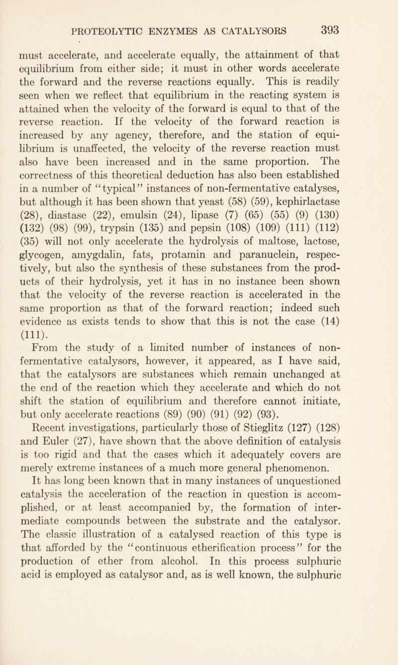 must accelerate, and accelerate equally, the attainment of that equilibrium from either side; it must in other words accelerate the forward and the reverse reactions equally. This is readily seen when we reflect that equilibrium in the reacting system is attained when the velocity of the forward is equal to that of the reverse reaction. If the velocity of the forward reaction is increased by any agency, therefore, and the Station of equi- librium is unaffected, the velocity of the reverse reaction must also have been increased and in the same proportion. The correctness of this theoretical deduction has also been established in a number of “typical” instances of non-fermentative catalyses, but although it has been shown that yeast (58) (59), kephirlactase (28), diastase (22), emulsin (24), lipase (7) (65) (55) (9) (130) (132) (98) (99), trypsin (135) and pepsin (108) (109) (111) (112) (35) will not only accelerate the hydrolysis of maltose, lactose, glycogen, amygdalin, fats, protamin and paranuclein, respec- tively, but also the synthesis of these substances from the prod- ucts of their hydrolysis, yet it has in no instance been shown that the velocity of the reverse reaction is accelerated in the same proportion as that of the forward reaction; indeed such evidence as exists tends to show that this is not the case (14) (111). From the study of a limited number of instances of non- fermentative catalysors, however, it appeared, as I have said, that the catalysors are substances which remain unchanged at the end of the reaction which they accelerate and which do not shift the station of equilibrium and therefore cannot initiate, but only accelerate reactions (89) (90) (91) (92) (93). Recent investigations, particularly those of Stieglitz (127) (128) and Euler (27), have shown that the above definition of catalysis is too rigid and that the cases which it adequately covers are merely extreme instances of a much more general phenomenon. It has long been known that in many instances of unquestioned catalysis the acceleration of the reaction in question is accom- plished, or at least accompanied by, the formation of inter- mediate compounds between the substrate and the catalysor. The classic illustration of a catalysed reaction of this type is that afforded by the “continuous etherification process” for the production of ether from alcohol. In this process sulphuric acid is employed as catalysor and, as is well known, the sulphuric