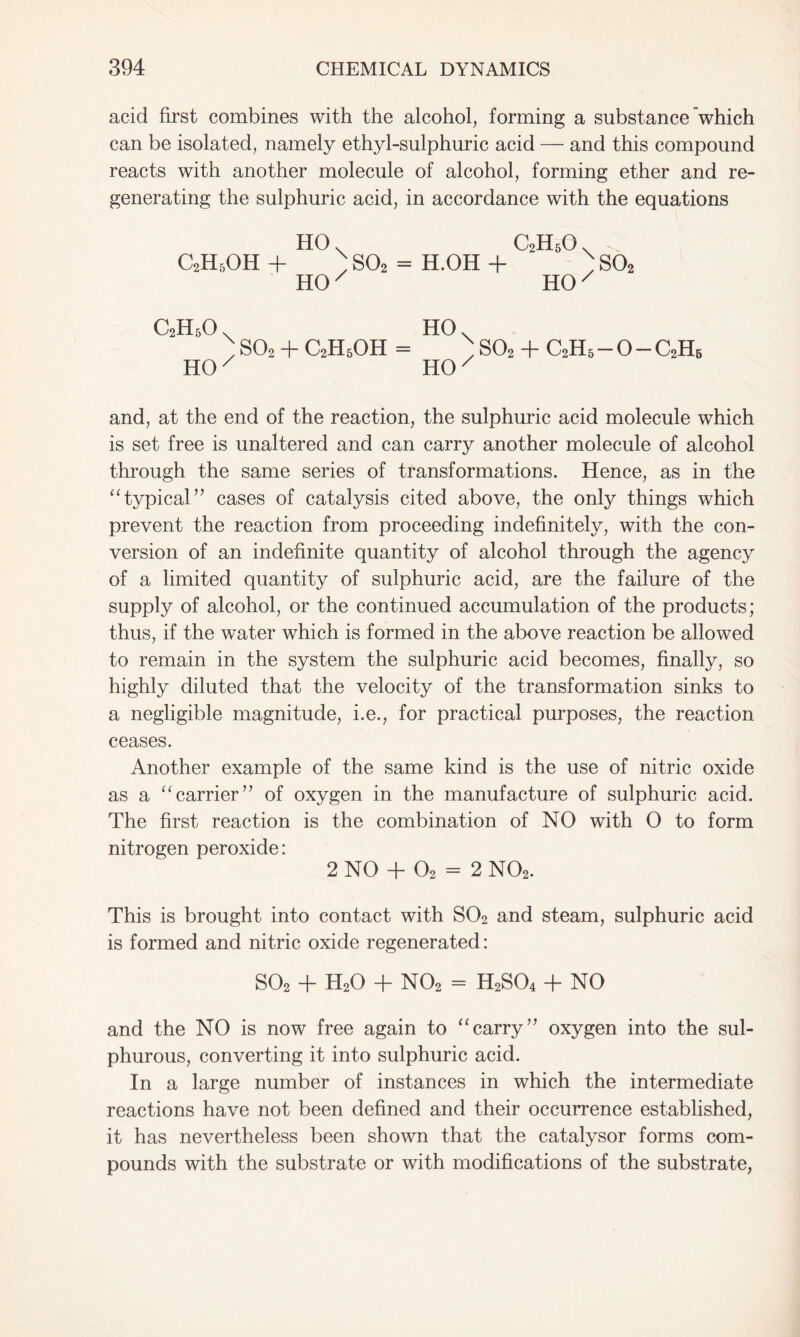 acid first combines with the alcohol, forming a substance which can be isolated, namely ethyl-sulphuric acid — and this compound reacts with another molecule of alcohol, forming ether and re- generating the sulphuric acid, in accordance with the equations HO v C2H5O. c2h5oh + ; so2 = h.oh + ; so2 HOx HO/ C2H5O. HO. ' so, + C2H5OH = ;so2 + c2h6-o-c2h6 HO x HO/ and, at the end of the reaction, the sulphuric acid molecule which is set free is unaltered and can carry another molecule of alcohol through the same series of transformations. Hence, as in the “ typical ” cases of catalysis cited above, the only things which prevent the reaction from proceeding indefinitely, with the con- version of an indefinite quantity of alcohol through the agency of a limited quantity of sulphuric acid, are the failure of the supply of alcohol, or the continued accumulation of the products; thus, if the water which is formed in the above reaction be allowed to remain in the system the sulphuric acid becomes, finally, so highly diluted that the velocity of the transformation sinks to a negligible magnitude, i.e., for practical purposes, the reaction ceases. Another example of the same kind is the use of nitric oxide as a “carrier” of oxygen in the manufacture of sulphuric acid. The first reaction is the combination of NO with O to form nitrogen peroxide: 2 NO + 02 = 2 N02. This is brought into contact with S02 and steam, sulphuric acid is formed and nitric oxide regenerated: S02 + H20 + N02 = H2S04 + NO and the NO is now free again to “carry’' oxygen into the sul- phurous, converting it into sulphuric acid. In a large number of instances in which the intermediate reactions have not been defined and their occurrence established, it has nevertheless been shown that the catalysor forms com- pounds with the substrate or with modifications of the substrate,