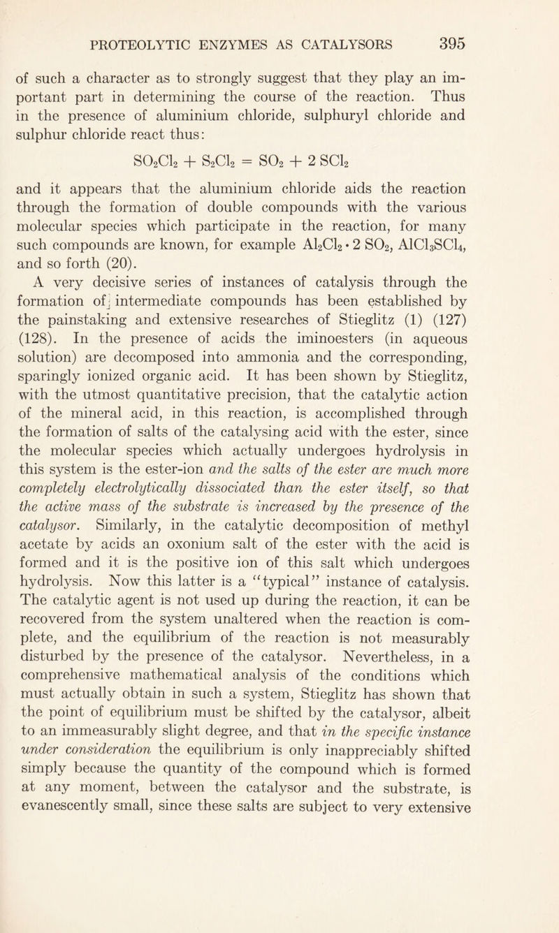 of such a character as to strongly suggest that they play an im- portant part in determining the course of the reaction. Thus in the presence of aluminium chloride, sulphuryl chloride and sulphur chloride react thus: S02C12 + S2C12 = S02 + 2 SC12 and it appears that the aluminium chloride aids the reaction through the formation of double compounds with the various molecular species which participate in the reaction, for many such compounds are known, for example A12C12 • 2 S02, AICI3SCI4, and so forth (20). A very decisive series of instances of catalysis through the formation ofj intermediate compounds has been established by the painstaking and extensive researches of Stieglitz (1) (127) (128). In the presence of acids the iminoesters (in aqueous solution) are decomposed into ammonia and the corresponding, sparingly ionized organic acid. It has been shown by Stieglitz, with the utmost quantitative precision, that the catalytic action of the mineral acid, in this reaction, is accomplished through the formation of salts of the catalysing acid with the ester, since the molecular species which actually undergoes hydrolysis in this system is the ester-ion and the salts of the ester are much more completely electrolytically dissociated than the ester itself, so that the active mass of the substrate is increased by the presence of the catalysor. Similarly, in the catalytic decomposition of methyl acetate by acids an oxonium salt of the ester with the acid is formed and it is the positive ion of this salt which undergoes hydrolysis. Now this latter is a “ typical” instance of catalysis. The catalytic agent is not used up during the reaction, it can be recovered from the system unaltered when the reaction is com- plete, and the equilibrium of the reaction is not measurably disturbed by the presence of the catalysor. Nevertheless, in a comprehensive mathematical analysis of the conditions which must actually obtain in such a system, Stieglitz has shown that the point of equilibrium must be shifted by the catalysor, albeit to an immeasurably slight degree, and that in the specific instance under consideration the equilibrium is only inappreciably shifted simply because the quantity of the compound which is formed at any moment, between the catalysor and the substrate, is evanescently small, since these salts are subject to very extensive