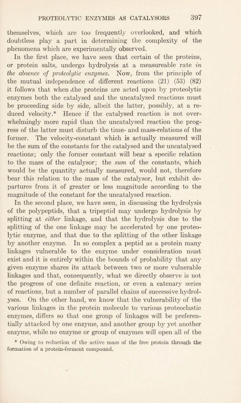 themselves, which are too frequently overlooked, and which doubtless play a part in determining the complexity of the phenomena which are experimentally observed. In the first place, we have seen that certain of the proteins, or protein salts, undergo hydrolysis at a measureable rate in the absence of proteolytic enzymes. Now, from the principle of the mutual independence of different reactions (21) (53) (82) it follows that when .the proteins are acted upon by proteolytic enzymes both the catalysed and the uncatalysed reactions must be proceeding side by side, albeit the latter, possibly, at a re- duced velocity.* Hence if the catalysed reaction is not over- whelmingly more rapid than the uncatalysed reaction the prog- ress of the latter must disturb the time- and mass-relations of the former. The velocity-constant which is actually measured will be the sum of the constants for the catalysed and the uncatalysed reactions; only the former constant will bear a specific relation to the mass of the catalysor; the sum of the constants, which would be the quantity actually measured, would not, therefore bear this relation to the mass of the catalysor, but exhibit de- partures from it of greater or less magnitude according to the magnitude of the constant for the uncatalysed reaction. In the second place, we have seen, in discussing the hydrolysis of the polypeptids, that a tripeptid may undergo hydrolysis by splitting at either linkage, and that the hydrolysis due to the splitting of the one linkage may be accelerated by one proteo- lytic enzyme, and that due to the splitting of the other linkage by another enzyme. In so complex a peptid as a protein many linkages vulnerable to the enzyme under consideration must exist and it is entirely within the bounds of probability that any given enzyme shares its attack between two or more vulnerable linkages and that, consequently, what we directly observe is not the progress of one definite reaction, or even a catenary series of reactions, but a number of parallel chains of successive hydrol- yses. On the other hand, we know that the vulnerability of the various linkages in the protein molecule to various proteoclastic enzymes, differs so that one group of linkages will be preferen- tially attacked by one enzyme, and another group by yet another enzyme, while no enzyme or group of enzymes will open all of the * Owing to reduction of the active mass of the free protein through the formation of a protein-ferment compound.