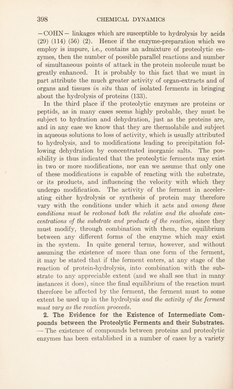 — COHN — linkages which are susceptible to hydrolysis by acids (29) (114) (56) (2). Hence if the enzyme-preparation which we employ is impure, i.e., contains an admixture of proteolytic en- zymes, then the number of possible parallel reactions and number of simultaneous points of attack in the protein molecule must be greatly enhanced. It is probably to this fact that we must in part attribute the much greater activity of organ-extracts and of organs and tissues in situ than of isolated ferments in bringing about the hydrolysis of proteins (133). In the third place if the proteolytic enzymes are proteins or peptids, as in many cases seems highly probable, they must be subject to hydration and dehydration, just as the proteins are, and in any case we know that they are thermolabile and subject in aqueous solutions to loss of activity, which is usually attributed to hydrolysis, and to modifications leading to precipitation fol- lowing dehydration by concentrated inorganic salts. The pos- sibility is thus indicated that the proteolytic ferments may exist in two or more modifications, nor can we assume that only one of these modifications is capable of reacting with the substrate, or its products, and influencing the velocity with which they undergo modification. The activity of the ferment in acceler- ating either hydrolysis or synthesis of protein may therefore vary with the conditions under which it acts and among these conditions must he reckoned both the relative and the absolute con- centrations of the substrate and products of the reaction, since they must modify, through combination with them, the equilibrium between any different forms of the enzyme which may exist in the system. In quite general terms, however, and without assuming the existence of more than one form of the ferment, it may be stated that if the ferment enters, at any stage of the reaction of protein-hydrolysis, into combination with the sub- strate to any appreciable extent (and we shall see that in many instances it does), since the final equilibrium of the reaction must therefore be affected by the ferment, the ferment must to some extent be used up in the hydrolysis and the activity of the ferment must vary as the reaction proceeds. 2. The Evidence for the Existence of Intermediate Com- pounds between the Proteolytic Ferments and their Substrates. —- The existence of compounds between proteins and proteolytic enzymes has been established in a number of cases by a variety