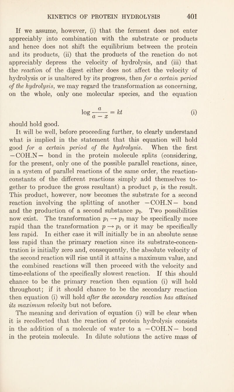 If we assume, however, (i) that the ferment does not enter appreciably into combination with the substrate or products and hence does not shift the equilibrium between the protein and its products, (ii) that the products of the reaction do not appreciably depress the velocity of hydrolysis, and (iii) that the reaction of the digest either does not affect the velocity of hydrolysis or is unaltered by its progress, then for a certain period of the hydrolysis, we may regard the transformation as concerning, on the whole, only one molecular species, and the equation log —— = kt (i) a — x should hold good. It will be well, before proceeding further, to clearly understand what is implied in the statement that this equation will hold good for a certain period of the hydrolysis. When the first — COH.N— bond in the protein molecule splits (considering, for the present, only one of the possible parallel reactions, since, in a system of parallel reactions of the same order, the reaction- constants of the different reactions simply add themselves to- gether to produce the gross resultant) a product p, is the result. This product, however, now becomes the substrate for a second reaction involving the splitting of another —COH.N— bond and the production of a second substance p2. Two possibilities now exist. The transformation pi —> p2 may be specifically more rapid than the transformation p—> pi or it may be specifically less rapid. In either case it will initially be in an absolute sense less rapid than the primary reaction since its substrate-concen- tration is initially zero and, consequently, the absolute velocity of the second reaction will rise until it attains a maximum value, and the combined reactions will then proceed with the velocity and time-relations of the specifically slowest reaction. If this should chance to be the primary reaction then equation (i) will hold throughout; if it should chance to be the secondary reaction then equation (i) will hold after the secondary reaction has attained its maximum velocity but not before. The meaning and derivation of equation (i) will be clear when it is recollected that the reaction of protein hydrolysis consists in the addition of a molecule of water to a —COH.N— bond in the protein molecule. In dilute solutions the active mass of