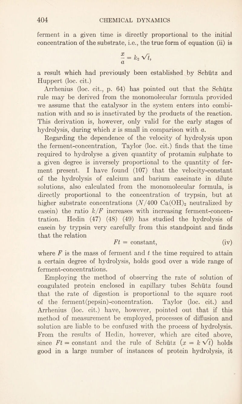 ferment in a given time is directly proportional to the initial concentration of the substrate, i.e., the true form of equation (ii) is - = h Vi, a a result which had previously been established by Schiitz and Huppert (loc. cit.) Arrhenius (loc. cit., p. 64) has pointed out that the Schiitz rule may be derived from the monomolecular formula provided we assume that the catalysor in the system enters into combi- nation with and so is inactivated by the products of the reaction. This derivation is, however, only valid for the early stages of hydrolysis, during which x is small in comparison with a. Regarding the dependence of the velocity of hydrolysis upon the ferment-concentration, Taylor (loc. cit.) finds that the time required to hydrolyse a given quantity of protamin sulphate to a given degree is inversely proportional to the quantity of fer- ment present. I have found (107) that the velocity-constant of the hydrolysis of calcium and barium caseinate in dilute solutions, also calculated from the monomolecular formula, is directly proportional to the concentration of trypsin, but at higher substrate concentrations (77/400 Ca(OH)2 neutralized by casein) the ratio k/F increases with increasing ferment-concen- tration. Hedin (47) (48) (49) has studied the hydrolysis of casein by trypsin very carefully from this standpoint and finds that the relation Ft = constant, (iv) where F is the mass of ferment and t the time required to attain a certain degree of hydrolysis, holds good over a wide range of ferment-concentrations. Employing the method of observing the rate of solution of coagulated protein enclosed in capillary tubes Schiitz found that the rate of digestion is proportional to the square root of the ferment(pepsin)-concentration. Taylor (loc. cit.) and Arrhenius (loc. cit.) have, however, pointed out that if this method of measurement be employed, processes of diffusion and solution are liable to be confused with the process of hydrolysis. From the results of Hedin, however, which are cited above, since Ft = constant and the rule of Schiitz (x = k Vi) holds good in a large number of instances of protein hydrolysis, it