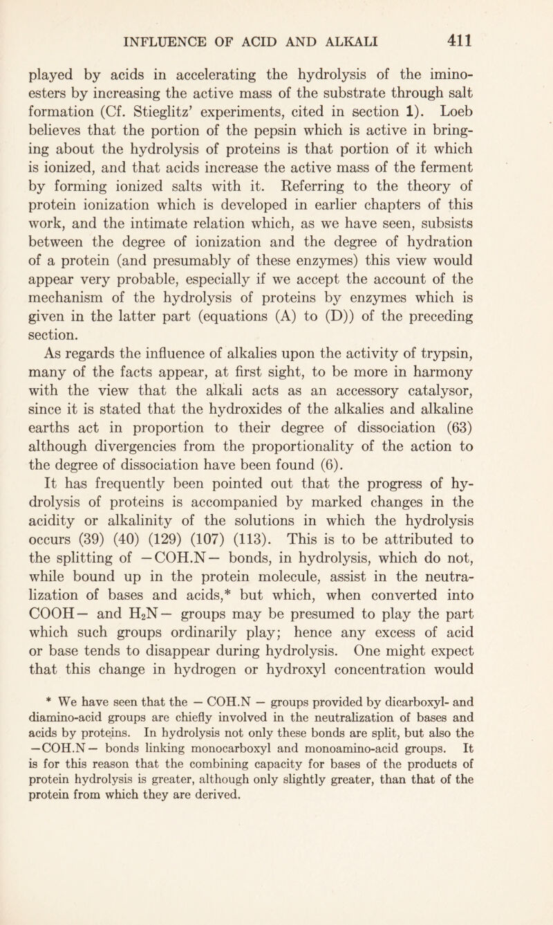played by acids in accelerating the hydrolysis of the imino- esters by increasing the active mass of the substrate through salt formation (Cf. Stieglitz’ experiments, cited in section 1). Loeb believes that the portion of the pepsin which is active in bring- ing about the hydrolysis of proteins is that portion of it which is ionized, and that acids increase the active mass of the ferment by forming ionized salts with it. Referring to the theory of protein ionization which is developed in earlier chapters of this work, and the intimate relation which, as we have seen, subsists between the degree of ionization and the degree of hydration of a protein (and presumably of these enzymes) this view would appear very probable, especially if we accept the account of the mechanism of the hydrolysis of proteins by enzymes which is given in the latter part (equations (A) to (D)) of the preceding section. As regards the influence of alkalies upon the activity of trypsin, many of the facts appear, at first sight, to be more in harmony with the view that the alkali acts as an accessory catalysor, since it is stated that the hydroxides of the alkalies and alkaline earths act in proportion to their degree of dissociation (63) although divergencies from the proportionality of the action to the degree of dissociation have been found (6). It has frequently been pointed out that the progress of hy- drolysis of proteins is accompanied by marked changes in the acidity or alkalinity of the solutions in which the hydrolysis occurs (39) (40) (129) (107) (113). This is to be attributed to the splitting of — COH.N— bonds, in hydrolysis, which do not, while bound up in the protein molecule, assist in the neutra- lization of bases and acids,* but which, when converted into COOH— and H2N— groups may be presumed to play the part which such groups ordinarily play; hence any excess of acid or base tends to disappear during hydrolysis. One might expect that this change in hydrogen or hydroxyl concentration would * We have seen that the — COH.N — groups provided by dicarboxyl- and diamino-acid groups are chiefly involved in the neutralization of bases and acids by proteins. In hydrolysis not only these bonds are split, but also the — COH.N— bonds linking monocarboxyl and monoamino-acid groups. It is for this reason that the combining capacity for bases of the products of protein hydrolysis is greater, although only slightly greater, than that of the protein from which they are derived.