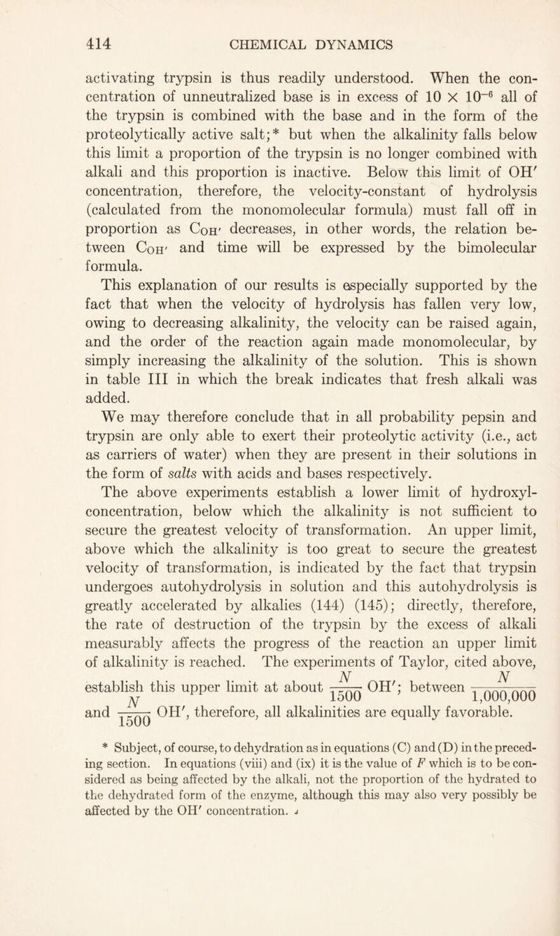 activating trypsin is thus readily understood. When the con- centration of unneutralized base is in excess of 10 X 10~6 all of the trypsin is combined with the base and in the form of the proteolytically active salt;* but when the alkalinity falls below this limit a proportion of the trypsin is no longer combined with alkali and this proportion is inactive. Below this limit of OH' concentration, therefore, the velocity-constant of hydrolysis (calculated from the monomolecular formula) must fall off in proportion as Coir decreases, in other words, the relation be- tween Com and time will be expressed by the bimolecular formula. This explanation of our results is especially supported by the fact that when the velocity of hydrolysis has fallen very low, owing to decreasing alkalinity, the velocity can be raised again, and the order of the reaction again made monomolecular, by simply increasing the alkalinity of the solution. This is shown in table III in which the break indicates that fresh alkali was added. We may therefore conclude that in all probability pepsin and trypsin are only able to exert their proteolytic activity (i.e., act as carriers of water) when they are present in their solutions in the form of salts with acids and bases respectively. The above experiments establish a lower limit of hydroxyl- concentration, below which the alkalinity is not sufficient to secure the greatest velocity of transformation. An upper limit, above which the alkalinity is too great to secure the greatest velocity of transformation, is indicated by the fact that trypsin undergoes autohydrolysis in solution and this autohydrolysis is greatly accelerated by alkalies (144) (145); directly, therefore, the rate of destruction of the trypsin by the excess of alkali measurably affects the progress of the reaction an upper limit of alkalinity is reached. The experiments of Taylor, cited above, establish this upper limit at about and N N OH'; between N 1500 1500 “ 1,000,000 OH', therefore, all alkalinities are equally favorable. * Subject, of course, to dehydration as in equations (C) and (D) in the preced- ing section. In equations (viii) and (ix) it is the value of F which is to be con- sidered as being affected by the alkali, not the proportion of the hydrated to the dehydrated form of the enzyme, although this may also very possibly be affected by the OH' concentration, j