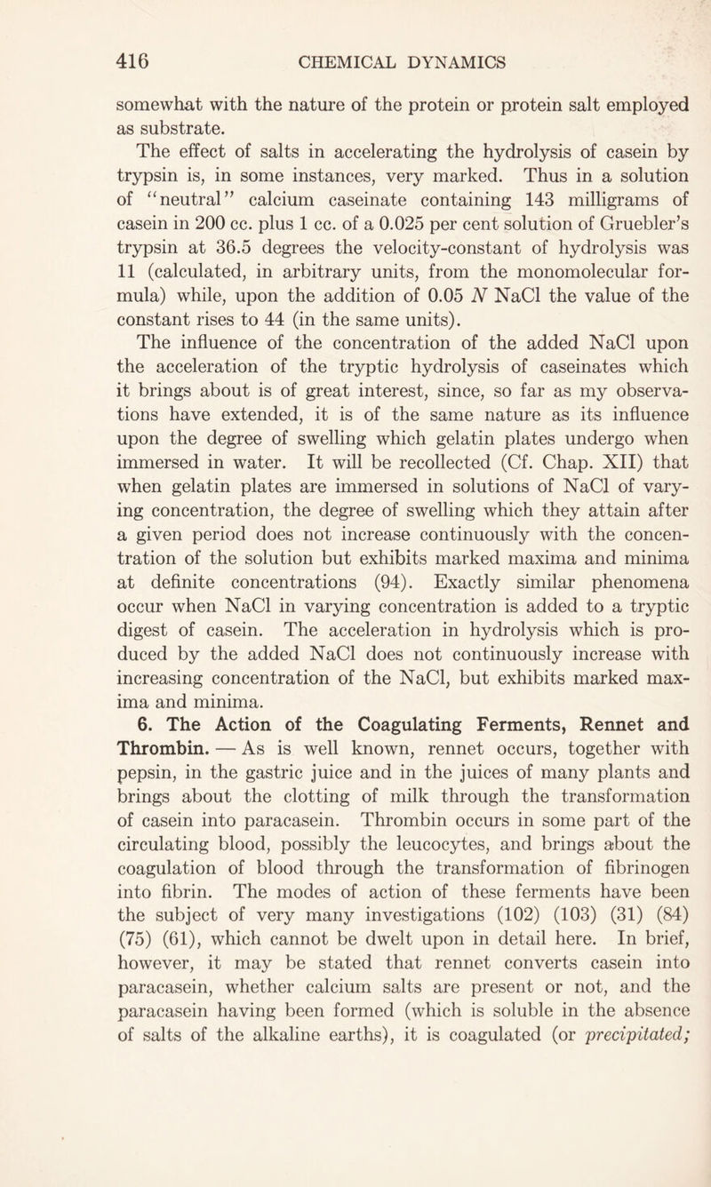 somewhat with the nature of the protein or protein salt employed as substrate. The effect of salts in accelerating the hydrolysis of casein by trypsin is, in some instances, very marked. Thus in a solution of “neutral” calcium caseinate containing 143 milligrams of casein in 200 cc. plus 1 cc. of a 0.025 per cent solution of Gruebler’s trypsin at 36.5 degrees the velocity-constant of hydrolysis was 11 (calculated, in arbitrary units, from the monomolecular for- mula) while, upon the addition of 0.05 N NaCl the value of the constant rises to 44 (in the same units). The influence of the concentration of the added NaCl upon the acceleration of the tryptic hydrolysis of caseinates which it brings about is of great interest, since, so far as my observa- tions have extended, it is of the same nature as its influence upon the degree of swelling which gelatin plates undergo when immersed in water. It will be recollected (Cf. Chap. XII) that when gelatin plates are immersed in solutions of NaCl of vary- ing concentration, the degree of swelling which they attain after a given period does not increase continuously with the concen- tration of the solution but exhibits marked maxima and minima at definite concentrations (94). Exactly similar phenomena occur when NaCl in varying concentration is added to a tryptic digest of casein. The acceleration in hydrolysis which is pro- duced by the added NaCl does not continuously increase with increasing concentration of the NaCl, but exhibits marked max- ima and minima. 6. The Action of the Coagulating Ferments, Rennet and Thrombin. — As is well known, rennet occurs, together with pepsin, in the gastric juice and in the juices of many plants and brings about the clotting of milk through the transformation of casein into paracasein. Thrombin occurs in some part of the circulating blood, possibly the leucocytes, and brings about the coagulation of blood through the transformation of fibrinogen into fibrin. The modes of action of these ferments have been the subject of very many investigations (102) (103) (31) (84) (75) (61), which cannot be dwelt upon in detail here. In brief, however, it may be stated that rennet converts casein into paracasein, whether calcium salts are present or not, and the paracasein having been formed (which is soluble in the absence of salts of the alkaline earths), it is coagulated (or precipitated;