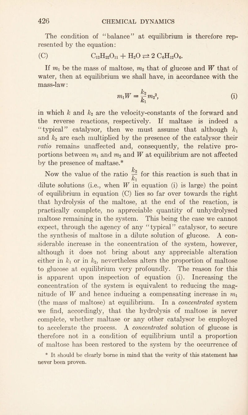 The condition of “balance’’ at equilibrium is therefore rep- resented by the equation: (C) C12H22On + H20 <=> 2 C6H1206. If mi be the mass of maltose, m2 that of glucose and IF that of water, then at equilibrium we shall have, in accordance with the mass-law: miW = ~ ra22, ki in which k and k2 are the velocity-constants of the forward and the reverse reactions, respectively. If maltase is indeed a “typical” catalysor, then we must assume that although ki and k2 are each multiplied by the presence of the catalysor their ratio remains unaffected and, consequently, the relative pro- portions between mi and m2 and W at equilibrium are not affected by the presence of maltase.* k2 Now the value of the ratio ~ for this reaction is such that in ki dilute solutions (i.e., when W in equation (i) is large) the point of equilibrium in equation (C) lies so far over towards the right that hydrolysis of the maltose, at the end of the reaction, is practically complete, no appreciable quantity of unhydrolysed maltose remaining in the system. This being the case we cannot expect, through the agency of any “typical77 catalysor, to secure the synthesis of maltose in a dilute solution of glucose. A con- siderable increase in the concentration of the system, however, although it does not bring about any appreciable alteration either in ki or in k2, nevertheless alters the proportion of maltose to glucose at equilibrium very profoundly. The reason for this is apparent upon inspection of equation (i). Increasing the concentration of the system is equivalent to reducing the mag- nitude of W and hence inducing a compensating increase in (the mass of maltose) at equilibrium. In a concentrated system we find, accordingly, that the hydrolysis of maltose is never complete, whether maltase or any other catalysor be employed to accelerate the process. A concentrated solution of glucose is therefore not in a condition of equilibrium until a proportion of maltose has been restored to the system by the occurrence of * It should be clearly borne in mind that the verity of this statement has never been proven.
