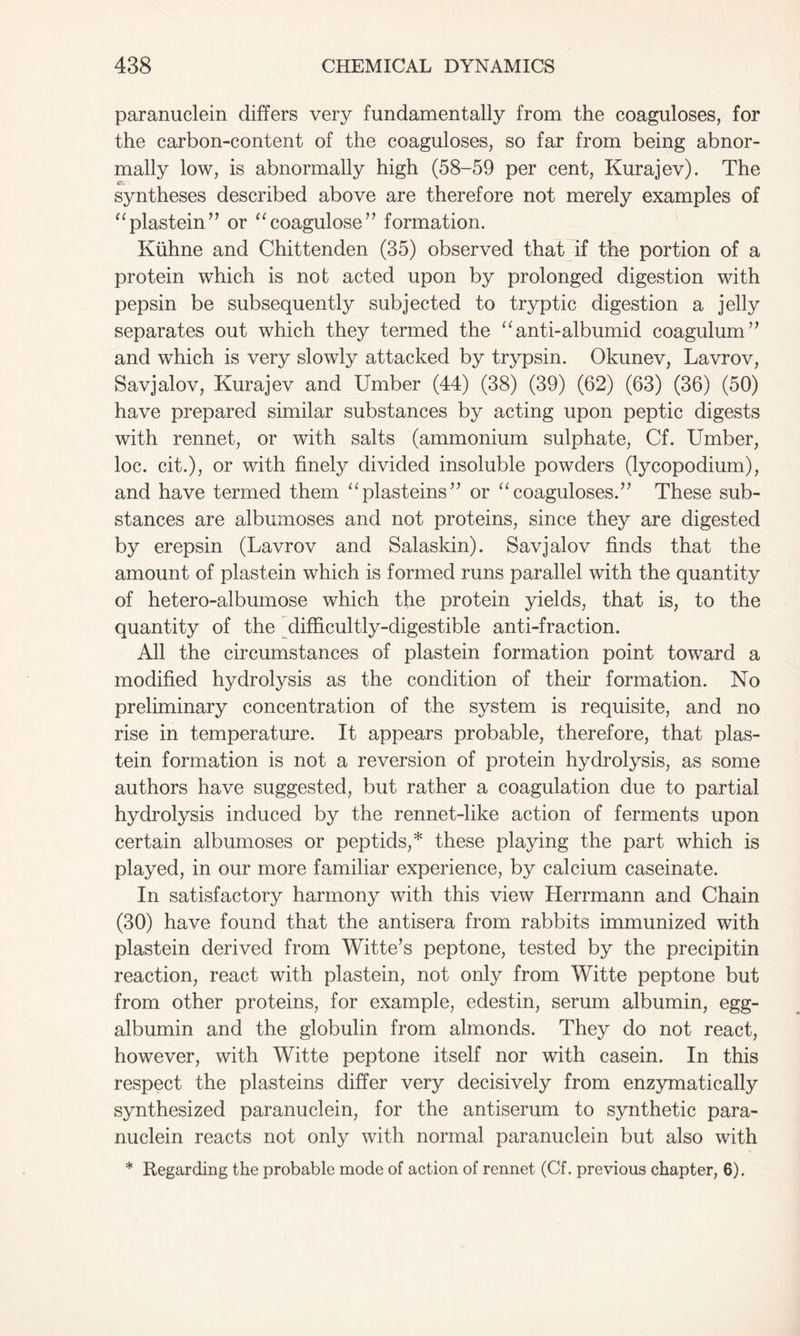 paranuclein differs very fundamentally from the coaguloses, for the carbon-content of the coaguloses, so far from being abnor- mally low, is abnormally high (58-59 per cent, Kurajev). The syntheses described above are therefore not merely examples of “plastein” or “coagulose” formation. Ktihne and Chittenden (35) observed that if the portion of a protein which is not acted upon by prolonged digestion with pepsin be subsequently subjected to tryptic digestion a jelly separates out which they termed the “anti-albumid coagulum” and which is very slowly attacked by trypsin. Okunev, Lavrov, Savjalov, Kurajev and Umber (44) (38) (39) (62) (63) (36) (50) have prepared similar substances by acting upon peptic digests with rennet, or with salts (ammonium sulphate, Cf. Umber, loc. cit.), or with finely divided insoluble powders (lycopodium), and have termed them “plasteins” or “coaguloses.” These sub- stances are albumoses and not proteins, since they are digested by erepsin (Lavrov and Salaskin). Savjalov finds that the amount of plastein which is formed runs parallel with the quantity of hetero-albumose which the protein yields, that is, to the quantity of the difficultly-digestible anti-fraction. All the circumstances of plastein formation point toward a modified hydrolysis as the condition of their formation. No preliminary concentration of the system is requisite, and no rise in temperature. It appears probable, therefore, that plas- tein formation is not a reversion of protein hydrolysis, as some authors have suggested, but rather a coagulation due to partial hydrolysis induced by the rennet-like action of ferments upon certain albumoses or peptids,* these playing the part which is played, in our more familiar experience, by calcium caseinate. In satisfactory harmony with this view Herrmann and Chain (30) have found that the antisera from rabbits immunized with plastein derived from Witte’s peptone, tested by the precipitin reaction, react with plastein, not only from Witte peptone but from other proteins, for example, edestin, serum albumin, egg- albumin and the globulin from almonds. They do not react, however, with Witte peptone itself nor with casein. In this respect the plasteins differ very decisively from enzymatically synthesized paranuclein, for the antiserum to synthetic para- nuclein reacts not only with normal paranuclein but also with * Regarding the probable mode of action of rennet (Cf. previous chapter, 6).