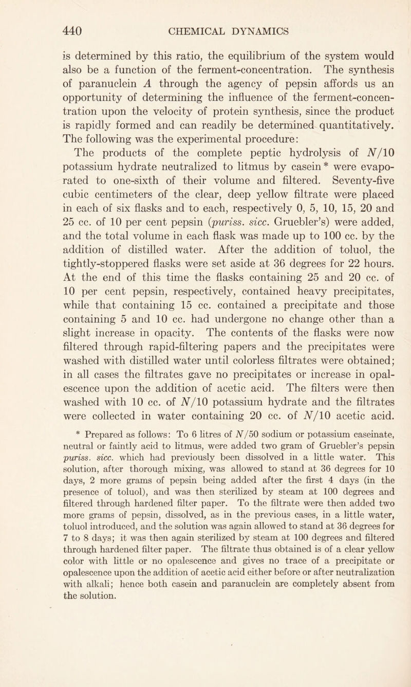 is determined by this ratio, the equilibrium of the system would also be a function of the ferment-concentration. The synthesis of paranuclein A through the agency of pepsin affords us an opportunity of determining the influence of the ferment-concen- tration upon the velocity of protein synthesis, since the product is rapidly formed and can readily be determined quantitatively. The following was the experimental procedure: The products of the complete peptic hydrolysis of N/10 potassium hydrate neutralized to litmus by casein * were evapo- rated to one-sixth of their volume and filtered. Seventy-five cubic centimeters of the clear, deep yellow filtrate were placed in each of six flasks and to each, respectively 0, 5, 10, 15, 20 and 25 cc. of 10 per cent pepsin (puriss. sicc. Gruebler’s) were added, and the total volume in each flask was made up to 100 cc. by the addition of distilled water. After the addition of toluol, the tightly-stoppered flasks were set aside at 36 degrees for 22 hours. At the end of this time the flasks containing 25 and 20 cc. of 10 per cent pepsin, respectively, contained heavy precipitates, while that containing 15 cc. contained a precipitate and those containing 5 and 10 cc. had undergone no change other than a slight increase in opacity. The contents of the flasks were now filtered through rapid-filtering papers and the precipitates were washed with distilled water until colorless filtrates were obtained; in all cases the filtrates gave no precipitates or increase in opal- escence upon the addition of acetic acid. The filters were then washed with 10 cc. of N/10 potassium hydrate and the filtrates were collected in water containing 20 cc. of N/10 acetic acid. * Prepared as follows: To 6 litres of N/50 sodium or potassium caseinate, neutral or faintly acid to litmus, were added two gram of Gruebler’s pepsin puriss. sicc. which had previously been dissolved in a little water. This solution, after thorough mixing, was allowed to stand at 36 degrees for 10 days, 2 more grams of pepsin being added after the first 4 days (in the presence of toluol), and was then sterilized by steam at 100 degrees and filtered through hardened filter paper. To the filtrate were then added two more grams of pepsin, dissolved, as in the previous cases, in a little water, toluol introduced, and the solution was again allowed to stand at 36 degrees for 7 to 8 days; it was then again sterilized by steam at 100 degrees and filtered through hardened filter paper. The filtrate thus obtained is of a clear yellow color with little or no opalescence and gives no trace of a precipitate or opalescence upon the addition of acetic acid either before or after neutralization with alkali; hence both casein and paranuclein are completely absent from the solution.