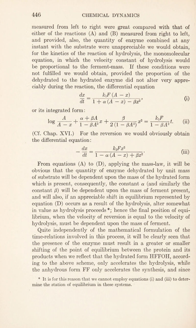 measured from left to right were great compared with that of either of the reactions (A) and (B) measured from right to left, and provided, also, the quantity of enzyme combined at any instant with the substrate were unappreciable we would obtain, for the kinetics of the reaction of hydrolysis, the monomolecular equation, in which the velocity constant of hydrolysis would be proportional to the ferment-mass. If these conditions were not fulfilled we would obtain, provided the proportion of the dehydrated to the hydrated enzyme did not alter very appre- ciably during the reaction, the differential equation dx __ kiF (A — x) ... dt ~ 1 + a(A - x) - (3x?’ W or its integrated form: loir A 4- a + x 4- A xi = klF gA-a; 1-/3A2 ^2(1-/3A2) 1-/3 A2 (Cf. Chap. XVI.) For the reversion we would obviously obtain the differential equation: dx _ kzFx2 dt 1 — a (A — x) 4- (3x2 From equations (A) to (D), applying the mass-law, it will be obvious that the quantity of enzyme dehydrated by unit mass of substrate will be dependent upon the mass of the hydrated form which is present, consequently, the constant a (and similarly the constant /3) will be dependent upon the mass of ferment present, and will also, if an appreciable shift in equilibrium represented by equation (D) occurs as a result of the hydrolysis, alter somewhat in value as hydrolysis proceeds*; hence the final position of equi- librium, when the velocity of reversion is equal to the velocity of hydrolysis, must be dependent upon the mass of ferment. Quite independently of the mathematical formulation of the time-relations involved in this process, it will be clearly seen that the presence of the enzyme must result in a greater or smaller shifting of the point of equilibrium between the protein and its products when we reflect that the hydrated form HFFOH, accord- ing to the above scheme, only accelerates the hydrolysis, while the anhydrous form FF only accelerates the synthesis, and since * It is for this reason that we cannot employ equations (i) and (iii) to deter mine the station of equilibrium in these systems.