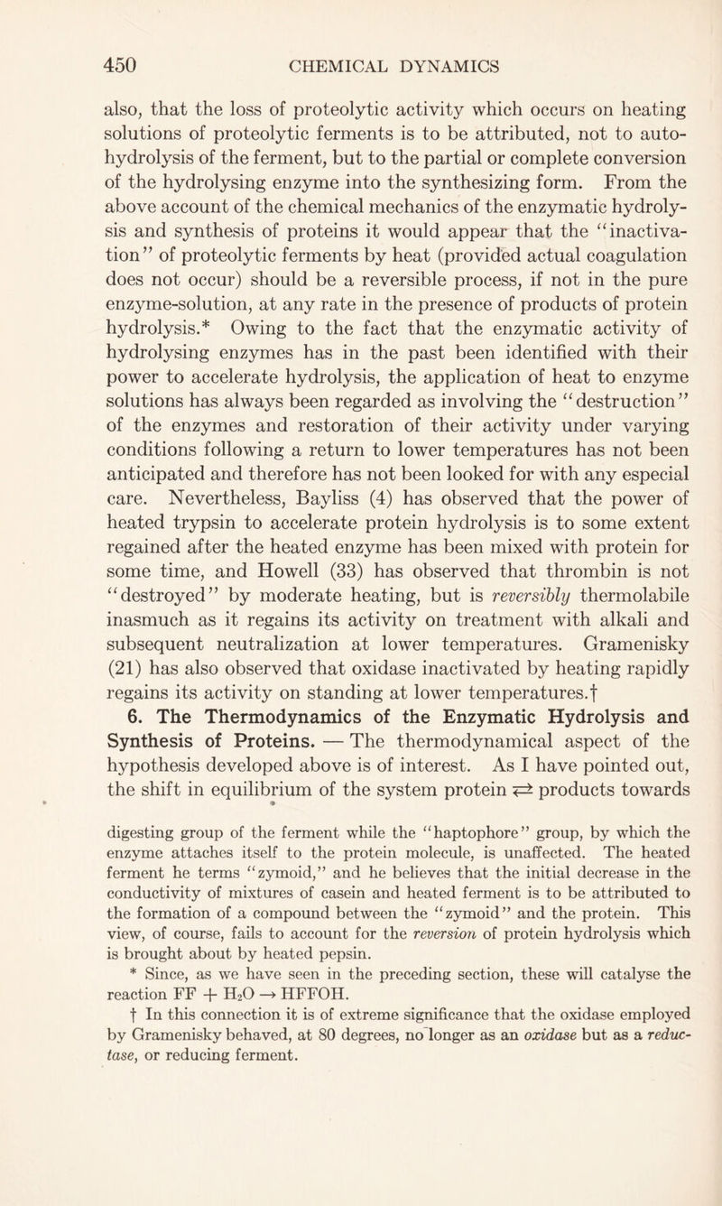 also, that the loss of proteolytic activity which occurs on heating solutions of proteolytic ferments is to be attributed, not to auto- hydrolysis of the ferment, but to the partial or complete conversion of the hydrolysing enzyme into the synthesizing form. From the above account of the chemical mechanics of the enzymatic hydroly- sis and synthesis of proteins it would appear that the “ inactiva- tion” of proteolytic ferments by heat (provided actual coagulation does not occur) should be a reversible process, if not in the pure enzyme-solution, at any rate in the presence of products of protein hydrolysis.* Owing to the fact that the enzymatic activity of hydrolysing enzymes has in the past been identified with their power to accelerate hydrolysis, the application of heat to enzyme solutions has always been regarded as involving the “destruction” of the enzymes and restoration of their activity under varying conditions following a return to lower temperatures has not been anticipated and therefore has not been looked for with any especial care. Nevertheless, Bayliss (4) has observed that the power of heated trypsin to accelerate protein hydrolysis is to some extent regained after the heated enzyme has been mixed with protein for some time, and Howell (33) has observed that thrombin is not “destroyed” by moderate heating, but is reversibly thermolabile inasmuch as it regains its activity on treatment with alkali and subsequent neutralization at lower temperatures. Gramenisky (21) has also observed that oxidase inactivated by heating rapidly regains its activity on standing at lower temperatures.! 6. The Thermodynamics of the Enzymatic Hydrolysis and Synthesis of Proteins. — The thermodynamical aspect of the hypothesis developed above is of interest. As I have pointed out, the shift in equilibrium of the system protein <=± products towards <• digesting group of the ferment while the “haptophore” group, by which the enzyme attaches itself to the protein molecule, is unaffected. The heated ferment he terms “zymoid,” and he believes that the initial decrease in the conductivity of mixtures of casein and heated ferment is to be attributed to the formation of a compound between the “zymoid” and the protein. This view, of course, fails to account for the reversion of protein hydrolysis which is brought about by heated pepsin. * Since, as we have seen in the preceding section, these will catalyse the reaction FF + H20 —> HFFOH. f In this connection it is of extreme significance that the oxidase employed by Gramenisky behaved, at 80 degrees, no longer as an oxidase but as a reduc- tase, or reducing ferment.