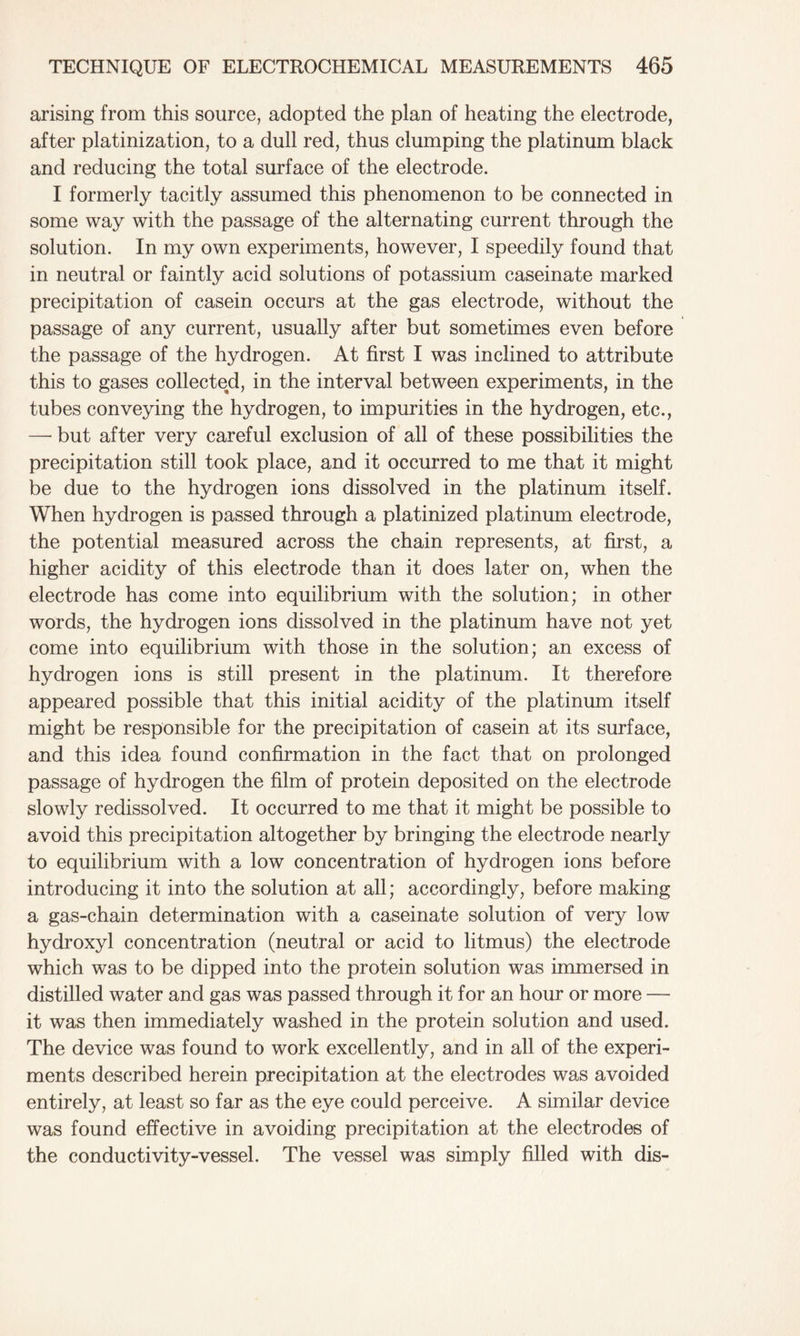 arising from this source, adopted the plan of heating the electrode, after platinization, to a dull red, thus clumping the platinum black and reducing the total surface of the electrode. I formerly tacitly assumed this phenomenon to be connected in some way with the passage of the alternating current through the solution. In my own experiments, however, I speedily found that in neutral or faintly acid solutions of potassium caseinate marked precipitation of casein occurs at the gas electrode, without the passage of any current, usually after but sometimes even before the passage of the hydrogen. At first I was inclined to attribute this to gases collected, in the interval between experiments, in the tubes conveying the hydrogen, to impurities in the hydrogen, etc., —■ but after very careful exclusion of all of these possibilities the precipitation still took place, and it occurred to me that it might be due to the hydrogen ions dissolved in the platinum itself. When hydrogen is passed through a platinized platinum electrode, the potential measured across the chain represents, at first, a higher acidity of this electrode than it does later on, when the electrode has come into equilibrium with the solution; in other words, the hydrogen ions dissolved in the platinum have not yet come into equilibrium with those in the solution; an excess of hydrogen ions is still present in the platinum. It therefore appeared possible that this initial acidity of the platinum itself might be responsible for the precipitation of casein at its surface, and this idea found confirmation in the fact that on prolonged passage of hydrogen the film of protein deposited on the electrode slowly redissolved. It occurred to me that it might be possible to avoid this precipitation altogether by bringing the electrode nearly to equilibrium with a low concentration of hydrogen ions before introducing it into the solution at all; accordingly, before making a gas-chain determination with a caseinate solution of very low hydroxyl concentration (neutral or acid to litmus) the electrode which was to be dipped into the protein solution was immersed in distilled water and gas was passed through it for an hour or more — it was then immediately washed in the protein solution and used. The device was found to work excellently, and in all of the experi- ments described herein precipitation at the electrodes was avoided entirely, at least so far as the eye could perceive. A similar device was found effective in avoiding precipitation at the electrodes of the conductivity-vessel. The vessel was simply filled with dis-