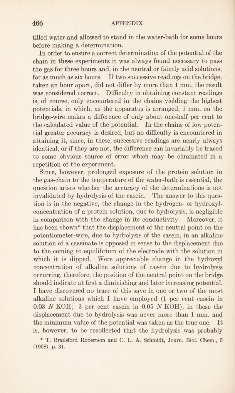 tilled water and allowed to stand in the water-bath for some hours before making a determination. In order to ensure a correct determination of the potential of the chain in these experiments it was always found necessary to pass the gas for three hours and, in the neutral or faintly acid solutions, for as much as six hours. If two successive readings on the bridge, taken an hour apart, did not differ by more than 1 mm. the result was considered correct. Difficulty in obtaining constant readings is, of course, only encountered in the chains yielding the highest potentials, in which, as the apparatus is arranged, 1 mm. on the bridge-wire makes a difference of only about one-half per cent to the calculated value of the potential. In the chains of low poten- tial greater accuracy is desired, but no difficulty is encountered in attaining it, since, in these, successive readings are nearly always identical, or if they are not, the difference can invariably be traced to some obvious source of error which may be eliminated in a repetition of the experiment. Since, however, prolonged exposure of the protein solution in the gas-chain to the temperature of the water-bath is essential, the question arises whether the accuracy of the determinations is not invalidated by hydrolysis of the casein. The answer to this ques- tion is in the negative, the change in the hydrogen- or hydroxyl- concentration of a protein solution, due to hydrolysis, is negligible in comparison with the change in its conductivity. Moreover, it has been shown* that the displacement of the neutral point on the potentiometer-wire, due to hydrolysis of the casein, in an alkaline solution of a caseinate is opposed in sense to the displacement due to the coming to equilibrium of the electrode with the solution in which it is dipped. Were appreciable change in the hydroxyl concentration of alkaline solutions of casein due to hydrolysis occurring, therefore, the position of the neutral point on the bridge should indicate at first a diminishing and later increasing potential. I have discovered no trace of this save in one or two of the most alkaline solutions which I have employed (1 per cent casein in 0.03 iVKOH; 3 per cent casein in 0.05 N KOH), in these the displacement due to hydrolysis was never more than 1 mm. and the minimum value of the potential was taken as the true one. It is, however, to be recollected that the hydrolysis was probably * T. Brailsford Robertson and C. L. A. Schmidt, Journ. Biol. Chem., 5 (1908), p. 31.