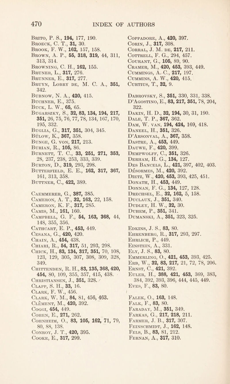 Brito, P. S., 194, 177, 190. Broeck, C. T., 31, 30. Brook, F. W., 162, 157, 158. Brown, A. P., 55, 318, 319, 44, 311, 313, 314. Browning, C. H., 162, 155. Bruner, L., 317, 276. Brunner, E., 317, 277. Bruyn, Lobry de, M. C. A., 351, 342. Bubnow, N. A., 420, 415. Buchner, E., 375. Buck, L. W., 65, 65. Bugarszky, S., 32, 83, 134, 194, 217, 351, 26, 75, 76, 77, 78, 134, 167, 170, 195, 332. Buglia, G., 317, 351, 304, 345. Bulow, K., 367, 358. Bunge, G. von, 217, 213. Burian, R., 105, 86. Burnett, T. C., 33, 251, 271, 353, 28, 237, 238, 253, 333, 339. Burton, D., 319, 293, 298. Butterfield, E. E., 162, 317, 367, 161, 313, 358. Buttner, C., 422, 389. Caemmerer, G., 387, 385. Cameron, A. T., 32, 163, 22, 158. Cameron, K. F., 317, 285. Camis, M., 161, 160. Campbell, G. F., 54, 163, 368, 44, 148, 355, 356. Cathcart, E. P., 453, 449. Cesana, G., 420, 420. Chain, A., 454, 438. Chiari, R., 54, 317, 51, 293, 298. Chick, H., 83, 134, 317, 351, 70, 108, 123, 129, 305, 307, 308, 309, 328, 349. Chittenden, R. H., 83,135, 368, 420, 454, 80, 109, 355, 357, 415, 438. Christiansen, J., 351, 328. / Clapp, S. H., 33, 16. Clark, F. W., 456. Clark, W. M., 84, 81, 456, 463. Clement, M., 420, 392. Coggi, 454, 449. Cohen, E., 271, 262. Cohnheim, O., 83, 105, 162, 71, 79, 80, 88, 138. Conroy, J. T., 420, 395. Cooke, E., 317, 299. Coppadore, A., 420, 397. Corin, J., 317, 308. Corral, J. M. de, 217, 211. Cottrell, F. G., 294, 457. Courant, G., 105, 89, 90. Cramer, M., 420, 453, 393, 449. Cummings, A. C., 217, 197. Cummins, A. W., 420, 415. Curtius, T., 32, 9. Dabrovsky, S., 351, 330, 331, 338. D’Agostino, E., 83, 217, 351, 78, 204, 322. Dakin, H. D., 32, 194, 30, 31, 190. Dale, T. P., 367, 362. Dam, W. van, 194, 424, 169, 418. Daneel, H., 351, 326. D’Arsonval, A., 367, 358. Dastre, A., 453, 449. Dauwe, F., 420, 399. Dempwolff, C., 351, 326. Derham, H. G., 134, 127. Des Bancels, L., 421, 397, 402, 403. Desormes, M., 420, 392. Dietz, W., 420, 453, 393, 425, 451. Donath, H., 453, 449. Donnan, F. G., 134, 127, 128. Drechsel, E., 32, 162, 5, 158. Duclaux, J., 351, 340. Dudley, H. W., 32, 30. Duhem, P., 351, 341. Dumanski, A., 351, 323, 325. Edkins, J. S., 83, 80. Ehrenberg, R., 317, 293, 297. Ehrlich, P., 449. Einstein, A., 331. Ely, J. S., 83, 80. Emmerling, O., 421, 453, 393, 425. Erb, W., 32, 83, 217, 21, 72, 78, 206. Ernst, C., 421, 392. Euler, H., 388, 421, 453, 369, 383, 384, 392, 393, 396, 444, 445, 449. Eves, F., 83, 80. Falek, O., 163, 148. Falk, F., 83, 80. Faraday, M., 351, 349. Farkas, G., 217, 218, 211. Farmer, J. B., 317, 307. Feinschmidt, J., 162, 148. Fels, B., 83, 81, 212. Fernan, A., 317, 310.