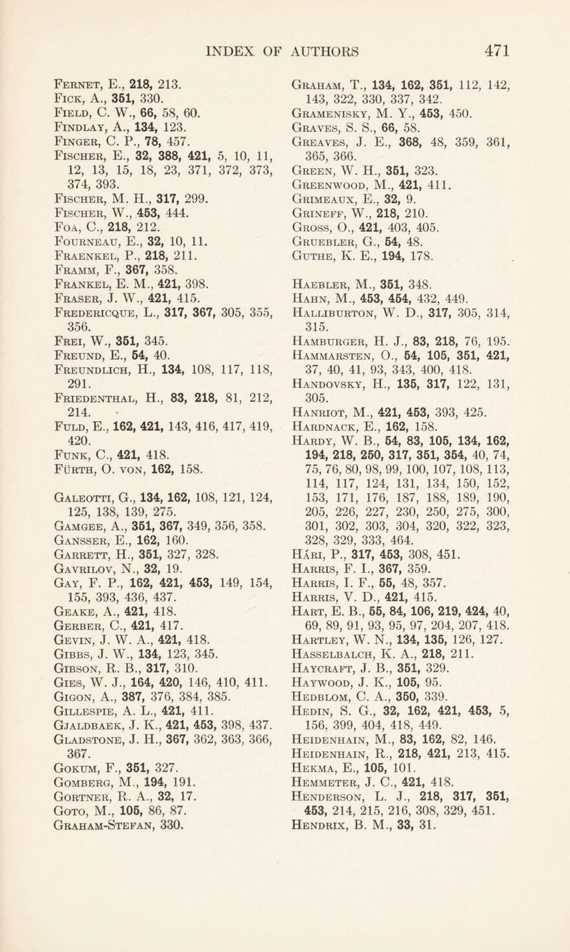 Fernet, E., 218, 213. Fick, A., 351, 330. Field, C. W., 66, 58, 60. Findlay, A., 134, 123. Finger, C. P., 78, 457. Fischer, E., 32, 388, 421, 5, 10, 11, 12, 13, 15, 18, 23, 371, 372, 373, 374, 393. Fischer, M. H., 317, 299. Fischer, W., 453, 444. Foa, C., 218, 212. Fourneau, E., 32, 10, 11. Fraenkel, P., 218, 211. Framm, F., 367, 358. Frankel, E. M., 421, 398. Fraser, J. W., 421, 415. Fredericque, L., 317, 367, 305, 355, 356. Frei, W., 351, 345. Freund, E., 54, 40. Freundlich, H., 134, 108, 117, 118, 291. Friedenthal, H., 83, 218, 81, 212, 214. Fuld, E., 162, 421, 143, 416, 417, 419, 420. Funk, C., 421, 418. Furth, O. von, 162, 158. Galeotti, G., 134, 162, 108, 121, 124, 125, 138, 139, 275. Gamgee, A., 351, 367, 349, 356, 358. Gansser, E., 162, 160. Garrett, H., 351, 327, 328. Gavrilov, N., 32, 19. Gay, F. P., 162, 421, 453, 149, 154, 155, 393, 436, 437. Geake, A., 421, 418. Gerber, C., 421, 417. Gevin, J. W. A., 421, 418. Gibbs, J. W., 134, 123, 345. Gibson, R. B., 317, 310. Gies, W. J., 164, 420, 146, 410, 411. Gigon, A., 387, 376, 384, 385. Gillespie, A. L., 421, 411. Gjaldbaek, J. K., 421, 453, 398, 437. Gladstone, J. H., 367, 362, 363, 366, 367. Gokum, F., 351, 327. Gomberg, M., 194, 191. Gortner, R. A., 32, 17. Goto, M., 105, 86, 87. Graham-Stefan, 330. Graham, T., 134, 162, 351, 112, 142, 143, 322, 330, 337, 342. Gramenisky, M. Y., 453, 450. Graves, S. S., 66, 58. Greaves, J. E., 368, 48, 359, 361, 365, 366. Green, W. H., 351, 323. Greenwood, M., 421, 411. Grimeaux, E., 32, 9. Grineff, W., 218, 210. Gross, O., 421, 403, 405. Gruebler, G., 54, 48. Guthe, K. E., 194, 178. Haebler, M., 351, 348. Hahn, M., 453, 454, 432, 449. Halliburton, W. D., 317, 305, 314, 315. Hamburger, H. J., 83, 218, 76, 195. Hammarsten, O., 54, 105, 351, 421, 37, 40, 41, 93, 343, 400, 418. Handovsky, H., 135, 317, 122, 131, 305. Hanriot, M., 421, 453, 393, 425. Hardnack, E., 162, 158. Hardy, W. B., 54, 83, 105, 134, 162, 194, 218, 250, 317, 351, 354, 40, 74, 75, 76, 80, 98, 99, 100, 107, 108, 113, 114, 117, 124, 131, 134, 150, 152, 153, 171, 176, 187, 188, 189, 190, 205, 226, 227, 230, 250, 275, 300, 301, 302, 303, 304, 320, 322, 323, 328, 329, 333, 464. Hari, P., 317, 453, 308, 451. Harris, F. I., 367, 359. Harris, I. F., 55, 48, 357. Harris, V. D., 421, 415. Hart, E. B., 55, 84, 106, 219, 424, 40, 69, 89, 91, 93, 95, 97, 204, 207, 418. Hartley, W. N., 134, 135, 126, 127. Hasselbalch, K. A., 218, 211. Haycraft, J. B., 351, 329. Haywood, J. K., 105, 95. Hedblom, C. A., 350, 339. Hedin, S. G., 32, 162, 421, 453, 5, 156, 399, 404, 418, 449. Heidenhain, M., 83, 162, 82, 146. Heidenhain, R., 218, 421, 213, 415. Hekma, E., 105, 101. Hemmeter, J. C., 421, 418. Henderson, L. J., 218, 317, 361, 453, 214, 215, 216, 308, 329, 451. Hendrix, B. M., 33, 31.