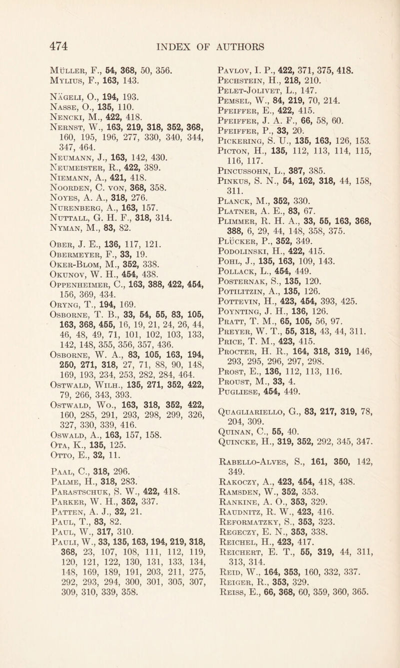 Muller, F., 54, 368, 50, 356. Mylius, F., 163, 143. Nageli, O., 194, 193. Nasse, O., 135, 110. Nencki, M., 422, 418. Nernst, W., 163, 219, 318, 352, 368, 160, 195, 196, 277, 330, 340, 344, 347, 464. Neumann, J., 163, 142, 430. Neumeister, R., 422, 389. Niemann, A., 421, 418. Noorden, C. von, 368, 358. Noyes, A. A., 318, 276. Nurenberg, A., 163, 157. Nuttall, G. H. F., 318, 314. Nyman, M., 83, 82. Ober, J. E., 136, 117, 121. Obermeyer, F., 33, 19. Oker-Blom, M., 352, 338. Okunov, W. H., 454, 438. Oppenheimer, C., 163, 388, 422, 454, 156, 369, 434. Oryng, T., 194, 169. Osborne, T. B., 33, 54, 55, 83, 105, 163, 368, 455, 16, 19, 21, 24, 26, 44, 46, 48, 49, 71, 101, 102, 103, 133, 142, 148, 355, 356, 357, 436. Osborne, W. A., 83, 105, 163, 194, 250, 271, 318, 27, 71, 88, 90, 148, 169, 193, 234, 253, 282, 284, 464. Ostwald, Wilh., 135, 271, 352, 422, 79, 266, 343, 393. Ostwald, Wo., 163, 318, 352, 422, 160, 285, 291, 293, 298, 299, 326, 327, 330, 339, 416. Oswald, A., 163, 157, 158. Ota, K., 135, 125. Otto, E., 32, 11. Paal, C., 318, 296. Palme, H., 318, 283. Parastschuk, S. W., 422, 418. Parker, W. H., 352, 337. Patten, A. J., 32, 21. Paul, T., 83, 82. Paul, W., 317, 310. Pauli, W, 33,135,163,194, 219, 318, 368, 23, 107, 108, 111, 112, 119, 120, 121, 122, 130, 131, 133, 134, 148, 169, 189, 191, 203, 211, 275, 292, 293, 294, 300, 301, 305, 307, 309, 310, 339, 358. Pavlov, I. P, 422, 371, 375, 418. Pechstein, H., 218, 210. PE LET-JO LI VET, L., 147. Pemsel, W., 84, 219, 70, 214. Pfeiffer, E., 422, 415. Pfeiffer, J. A. F., 66, 58, 60. Pfeiffer, P., 33, 20. Pickering, S. U., 135, 163, 126, 153. Picton, H., 135, 112, 113, 114, 115, 116, 117. Pincussohn, L., 387, 385. Pinkus, S. N., 54, 162, 318, 44, 158, 311. Planck, M., 352, 330. Platner, A. E., 83, 67. Plimmer, R. H. A., 33, 55, 163, 368, 388, 6, 29, 44, 148, 358, 375. Plucker, P., 352, 349. Podolinski, H., 422, 415. Pohl, J., 135, 163, 109, 143. Pollack, L., 454, 449. Posternak, S., 135, 120. Potilitzin, A., 135, 126. Pottevin, H., 423, 454, 393, 425. Poynting, J. H., 136, 126. Pratt, T. M., 65, 105, 56, 97. Preyer, W. T., 55, 318, 43, 44, 311. Price, T. M., 423, 415. Procter, H. R., 164, 318, 319, 146, 293, 295, 296, 297, 298. Prost, E., 136, 112, 113, 116. Proust, M., 33, 4. Pugliese, 454, 449. Quagliariello, G., 83, 217, 319, 78, 204, 309. Quinan, C., 55, 40. Quincke, H., 319, 352, 292, 345, 347. Rabello-Alves, S., 161, 350, 142, 349. Rakoczy, A., 423, 454, 418, 438. Ramsden, W., 352, 353. Rankine, A. O., 353, 329. Raudnitz, R. W., 423, 416. Reformatzky, S., 353, 323. Regeczy, E. N., 353, 338. Reichel, H., 423, 417. Reichert, E. T., 55, 319, 44, 311, 313, 314. Reid, W., 164, 353, 160, 332, 337. Reiger, R., 353, 329. Reiss, E., 66, 368, 60, 359, 360, 365.