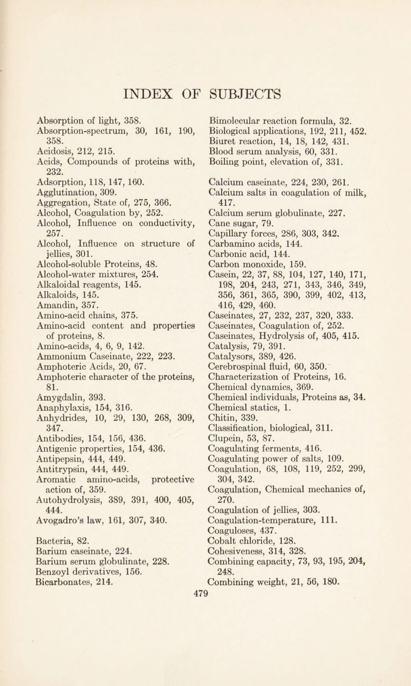 INDEX OF SUBJECTS Absorption of light, 358. Absorption-spectrum, 30, 161, 190, 358. Acidosis, 212, 215. Acids, Compounds of proteins with, 232. Adsorption, 118, 147, 160. Agglutination, 309. Aggregation, State of, 275, 366. Alcohol, Coagulation by, 252. Alcohol, Influence on conductivity, 257. Alcohol, Influence on structure of jellies, 301. Alcohol-soluble Proteins, 48. Alcohol-water mixtures, 254. Alkaloidal reagents, 145. Alkaloids, 145. Amandin, 357. Amino-acid chains, 375. Amino-acid content and properties of proteins, 8. Amino-acids, 4, 6, 9, 142. Ammonium Caseinate, 222, 223. Amphoteric Acids, 20, 67. Amphoteric character of the proteins, 81. Amygdalin, 393. Anaphylaxis, 154, 316. Anhydrides, 10, 29, 130, 268, 309, 347. Antibodies, 154, 156, 436. Antigenic properties, 154, 436. Antipepsin, 444, 449. Antitrypsin, 444, 449. Aromatic amino-acids, protective action of, 359. Autohydrolysis, 389, 391, 400, 405, 444. Avogadro’s law, 161, 307, 340. Bacteria, 82. Barium caseinate, 224. Barium serum globulinate, 228. Benzoyl derivatives, 156. Bicarbonates, 214. Bimolecular reaction formula, 32. Biological applications, 192, 211, 452. Biuret reaction, 14, 18, 142, 431. Blood serum analysis, 60, 331. Boiling point, elevation of, 331. Calcium caseinate, 224, 230, 261. Calcium salts in coagulation of milk, 417. Calcium serum globulinate, 227. Cane sugar, 79. Capillary forces, 286, 303, 342. Carbamino acids, 144. Carbonic acid, 144. Carbon monoxide, 159. Casein, 22, 37, 88, 104, 127, 140, 171, 198, 204, 243, 271, 343, 346, 349, 356, 361, 365, 390, 399, 402, 413, 416, 429, 460. Caseinates, 27, 232, 237, 320, 333. Caseinates, Coagulation of, 252. Caseinates, Hydrolysis of, 405, 415. Catalysis, 79, 391. Catalysors, 389, 426. Cerebrospinal fluid, 60, 350. Characterization of Proteins, 16. Chemical dynamics, 369. Chemical individuals, Proteins as, 34. Chemical statics, 1. Chitin, 339. Classification, biological, 311. Clupein, 53, 87. Coagulating ferments, 416. Coagulating power of salts, 109. Coagulation, 68, 108, 119, 252, 299, 304, 342. Coagulation, Chemical mechanics of, 270. Coagulation of jellies, 303. Coagulation-temperature, 111. Coaguloses, 437. Cobalt chloride, 128. Cohesiveness, 314, 328. Combining capacity, 73, 93, 195, 204, 248. Combining weight, 21, 56, 180.