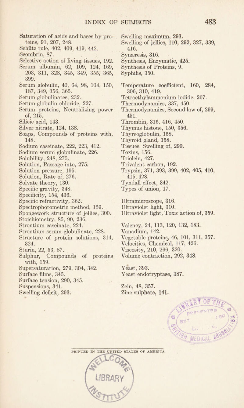 Saturation of acids and bases by pro- teins, 91, 207, 248. Schiitz rule, 402, 409, 419, 442. Scombrin, 87. Selective action of living tissues, 192. Serum albumin, 62, 109, 124, 169, 203, 311, 328, 345, 349, 355, 365, 399. Serum globulin, 40, 64, 98, 104, 150, 187, 349, 356, 365. Serum globulinates, 232. Serum globulin chloride, 227. Serum proteins, Neutralizing power of, 215. Silicic acid, 143. Silver nitrate, 124, 138. Soaps, Compounds of proteins with, 148. Sodium caseinate, 222, 223, 412. Sodium serum globulinate, 226. Solubility, 248, 275. Solution, Passage into, 275. Solution pressure, 195. Solution, Rate of, 276. Solvate theory, 130. Specific gravity, 348. Specificity, 154, 436. Specific refractivity, 362. Spectrophotometric method, 159. Spongework structure of jellies, 300. Stoichiometry, 85, 90, 236. Strontium caseinate, 224. Strontium serum globulinate, 228. Structure of protein solutions, 314, 324. Sturin, 22, 53, 87. Sulphur, Compounds of proteins with, 159. Supersaturation, 279, 304, 342. Surface films, 345. Surface tension, 290, 345. Suspensions, 341. Swelling deficit, 293. ♦ Swelling maximum, 293. Swelling of jellies, 110, 292, 327, 339, 416. Synaeresis, 316. Synthesis, Enzymatic, 425. Synthesis of Proteins, 9. Syphilis, 350. Temperature coefficient, 160, 284, 306, 310, 419. Tetraethylammonium iodide, 267. Thermodynamics, 337, 450. Thermodynamics, Second law of, 299, 451. Thrombin, 316, 416, 450. Thymus histone, 150, 356. Thyreoglobulin, 158. Thyroid gland, 158. Tissues, Swelling of, 299. Toxins, 156. Triolein, 427. Trivalent carbon, 192. Trypsin, 371, 393, 399, 402, 405, 410, 415, 428. Tyndall effect, 342. Types of union, 17. Ultramicroscope, 316. Ultraviolet light, 310. Ultraviolet light, Toxic action of, 359. Valency, 24, 113, 120, 132, 183. Vanadium, 142. Vegetable proteins, 46, 101, 311, 357. Velocities, Chemical, 117, 426. Viscosity, 210, 266, 320. Volume contraction, 292, 348. Yeast, 393. Yeast endotryptase, 387. Zein, 48, 357. Zinc sulphate, 141, PRINTED IN THE UNITED STATES OF AMERICA