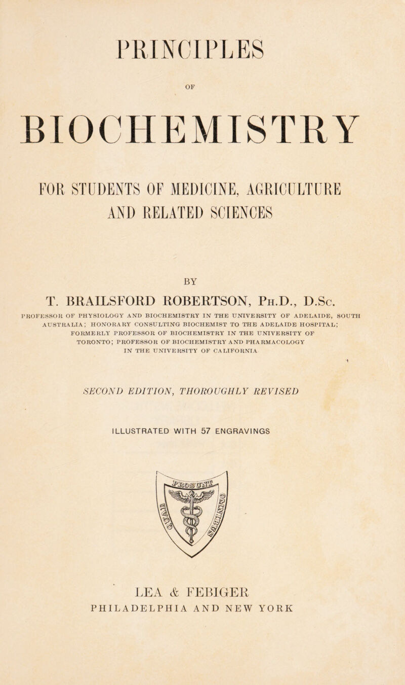 PRINCIPLES OF FOR STUDENTS OF MEDICINE, AGRICULTURE AND RELATED SCIENCES BY T. BRAILSFORD ROBERTSON, Ph.D., D.Sc. PROFESSOR OF PHYSIOLOGY AND BIOCHEMISTRY IN THE UNIVERSITY OF ADELAIDE, SOUTH AUSTRALIA; HONORARY CONSULTING BIOCHEMIST TO THE ADELAIDE HOSPITAL; FORMERLY PROFESSOR OF BIOCHEMISTRY IN THE UNIVERSITY OF TORONTO; PROFESSOR OF BIOCHEMISTRY AND PHARMACOLOGY IN THE UNIVERSITY OF CALIFORNIA SECOND EDITION, THOROUGHLY REVISED ILLUSTRATED WITH 57 ENGRAVINGS LEA & FEB1GER PHILADELPHIA AND NEW YORK