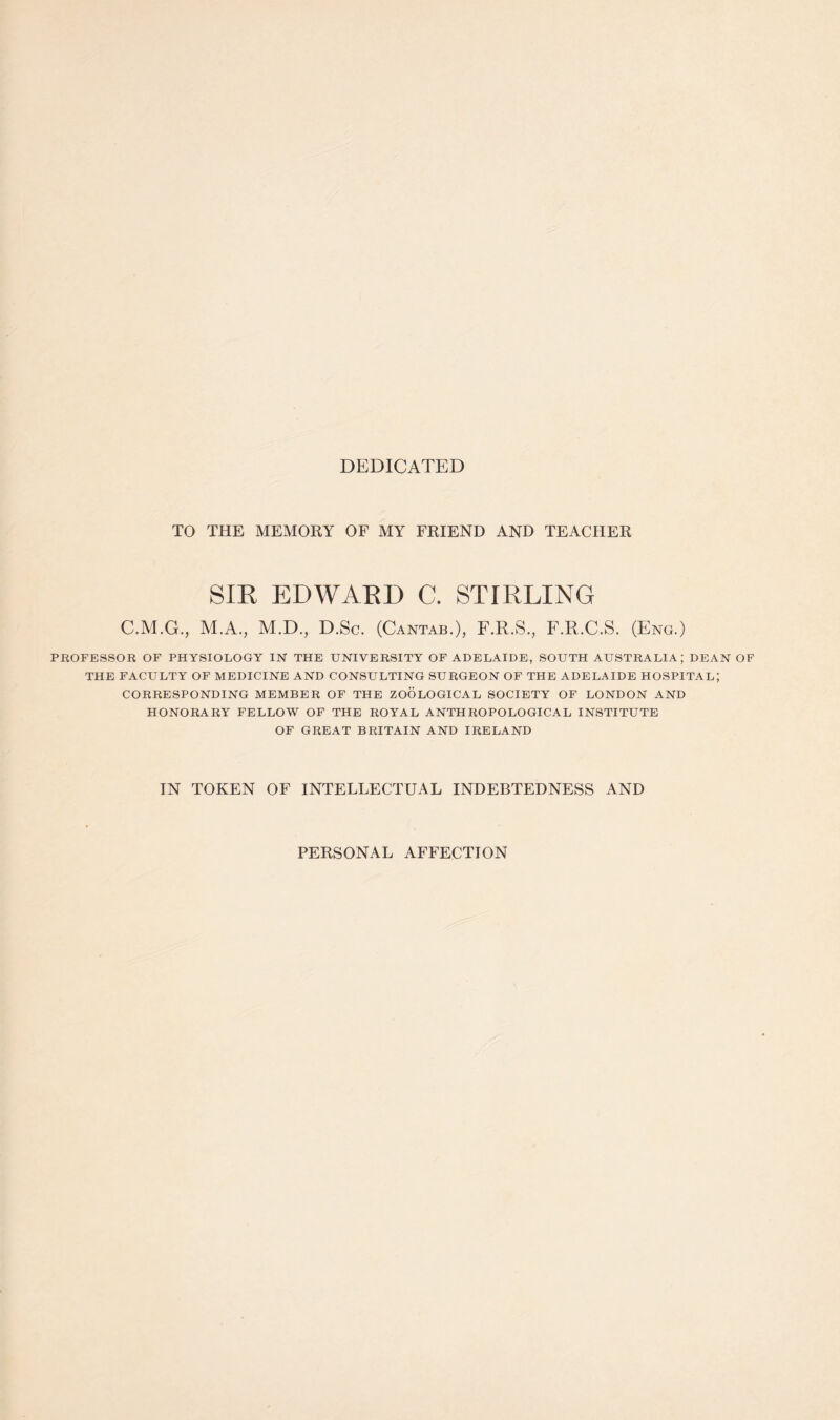 DEDICATED TO THE MEMORY OF MY FRIEND AND TEACHER SIR EDWARD C. STIRLING C.M.G., M.A., M.D., D.Sc. (Cantab.), F.R.S., F.R.C.S. (Eng.) PROFESSOR OF PHYSIOLOGY IN THE UNIVERSITY OF ADELAIDE, SOUTH AUSTRALIA; DEAN OF THE FACULTY OF MEDICINE AND CONSULTING SURGEON OF THE ADELAIDE HOSPITAL; CORRESPONDING MEMBER OF THE ZOOLOGICAL SOCIETY OF LONDON AND HONORARY FELLOW OF THE ROYAL ANTHROPOLOGICAL INSTITUTE OF GREAT BRITAIN AND IRELAND IN TOKEN OF INTELLECTUAL INDEBTEDNESS AND PERSONAL AFFECTION