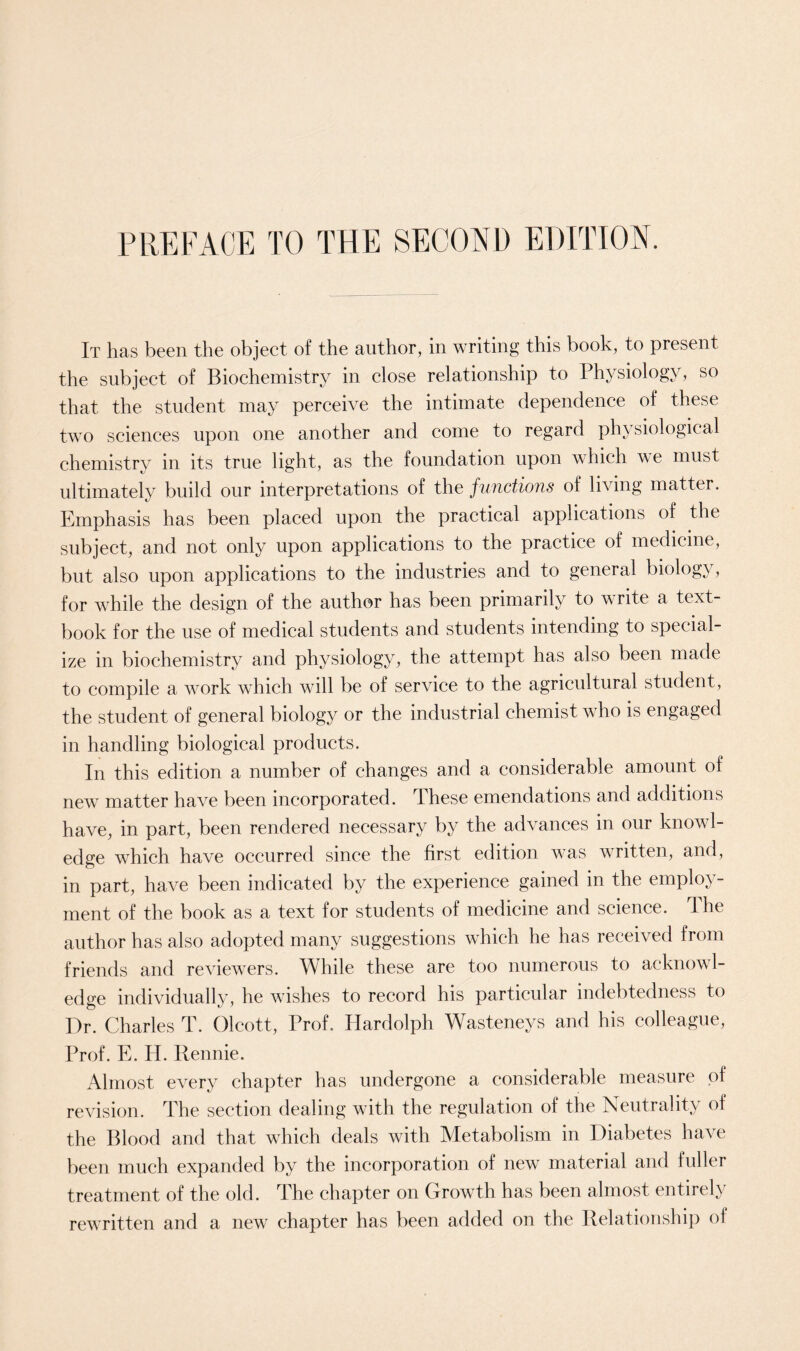 PREFACE TO THE SECOND EDITION. It has been the object of the author, in writing this book, to present the subject of Biochemistry in close relationship to Physiology, so that the student may perceive the intimate dependence of these two sciences upon one another and come to regard physiological chemistry in its true light, as the foundation upon which we must ultimately build our interpretations of the functions of living matter. Emphasis has been placed upon the practical applications of the subject, and not only upon applications to the practice of medicine, but also upon applications to the industries and to general biology, for while the design of the author has been primarily to write a text- book for the use of medical students and students intending to special- ize in biochemistry and physiology, the attempt has also been made to compile a work which will be of service to the agricultural student, the student of general biology or the industrial chemist who is engaged in handling biological products. In this edition a number of changes and a considerable amount of new matter have been incorporated. These emendations and additions have, in part, been rendered necessary by the advances in our knowl- edge which have occurred since the first edition was written, and, in part, have been indicated by the experience gained in the employ- ment of the book as a text for students of medicine and science. The author has also adopted many suggestions which he has received from friends and reviewers. While these are too numerous to acknowl- edge individually, he wishes to record his particular indebtedness to Dr. Charles T. Olcott, Prof. Hardolph Wasteneys and his colleague, Prof. E. H. Rennie. Almost every chapter has undergone a considerable measure of revision. The section dealing with the regulation of the Neutrality of the Blood and that which deals with Metabolism in Diabetes have been much expanded by the incorporation of new material and fuller treatment of the old. The chapter on Growth has been almost entirely rew-ritten and a new chapter has been added on the Relationship of