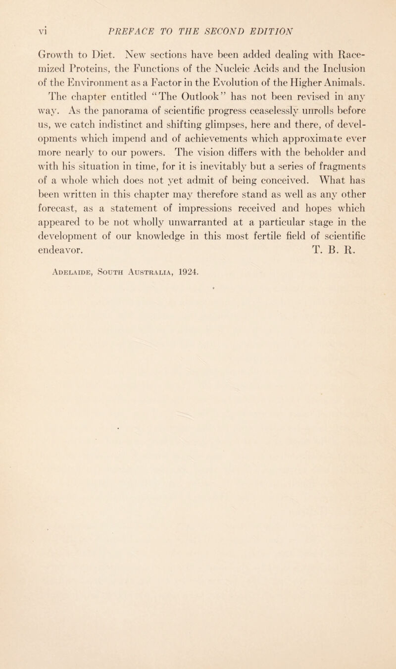 Growth to Diet. New sections have been added dealing with Race- mized Proteins, the Functions of the Nucleic Acids and the Inclusion of the Environment as a Factor in the Evolution of the Higher Animals. The chapter entitled “The Outlook” has not been revised in any way. As the panorama of scientific progress ceaselessly unrolls before us, we catch indistinct and shifting glimpses, here and there, of devel- opments which impend and of achievements which approximate ever more nearly to our powers. The vision differs with the beholder and with his situation in time, for it is inevitably but a series of fragments of a whole which does not yet admit of being conceived. What has been written in this chapter may therefore stand as well as any other forecast, as a statement of impressions received and hopes which appeared to be not wholly unwarranted at a particular stage in the development of our knowledge in this most fertile field of scientific endeavor. T. B. R. Adelaide, South Australia, 1924.