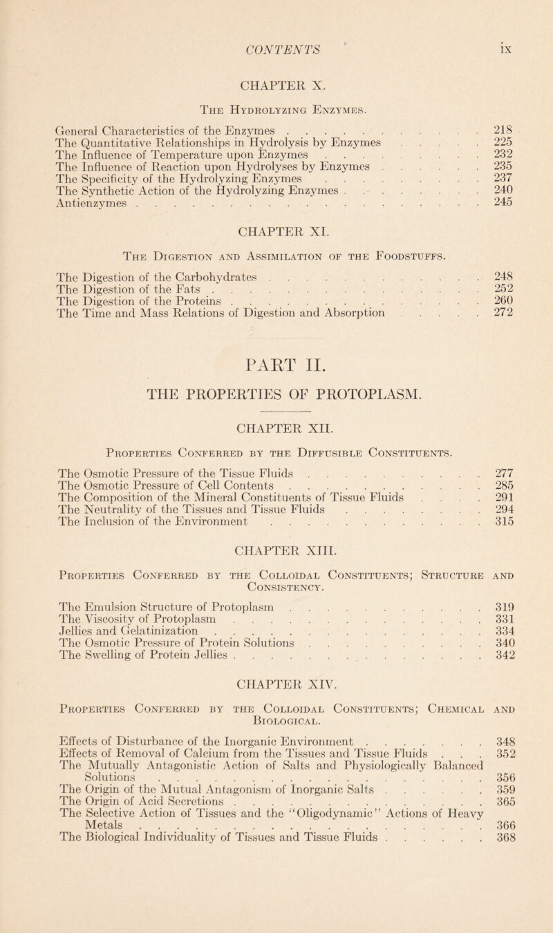 CHAPTER X. The Hydrolyzing Enzymes. General Characteristics of the Enzymes 218 The Quantitative Relationships in Hydrolysis by Enzymes 225 The Influence of Temperature upon Enzymes 232 The Influence of Reaction upon Hydrolyses by Enzymes 235 The Specificity of the Hydrolyzing Enzymes 237 The Synthetic Action of the Hydrolyzing Enzymes . 240 Antienzymes 245 CHAPTER XI. The Digestion and Assimilation of the Foodstuffs. The Digestion of the Carbohydrates 248 The Digestion of the Fats 252 The Digestion of the Proteins 260 The Time and Mass Relations of Digestion and Absorption 272 PART II. THE PROPERTIES OF PROTOPLASM. CHAPTER XII. Properties Conferred by the Diffusible Constituents. The Osmotic Pressure of the Tissue Fluids 277 The Osmotic Pressure of Cell Contents 285 The Composition of the Mineral Constituents of Tissue Fluids . .291 The Neutrality of the Tissues and Tissue Fluids 294 The Inclusion of the Environment 315 CHAPTER XIII. Properties Conferred by the Colloidal Constituents; Structure and Consistency. The Emulsion Structure of Protoplasm 319 The Viscosity of Protoplasm 331 Jellies and Gelatinization 334 The Osmotic Pressure of Protein Solutions 340 The Swelling of Protein Jellies 342 CHAPTER XIV. Properties Conferred by the Colloidal Constituents; Chemical and Biological. Effects of Disturbance of the Inorganic Environment 348 Effects of Removal of Calcium from the Tissues and Tissue Fluids . . . 352 The Mutually Antagonistic Action of Salts and Physiologically Balanced Solutions 356 The Origin of the Mutual Antagonism of Inorganic Salts 359 The Origin of Acid Secretions 365 The Selective Action of Tissues and the “ Oligodynamic ” Actions of Heavy Metals 366 The Biological Individuality of Tissues and Tissue Fluids 368