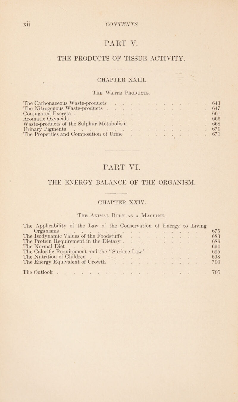 • • CONTENTS Xll PART V. THE PRODUCTS OF TISSUE ACTIVITY. CHAPTER XXIII. The Waste Products. The Carbonaceous Waste-products 643 The Nitrogenous Waste-products 647 Conjugated Excreta 661 Aromatic Oxyacids 666 Waste-products of the Sulphur Metabolism 668 Urinary Pigments 670 The Properties and Composition of Urine 671 PART VI. THE ENERGY BALANCE OF THE ORGANISM. CHAPTER XXIV. The Animal Body as a Machine. The Applicability of the Law of the Conservation of Energy to Living Organisms 675 The Isodynamic Values of the Foodstuffs 683 The Protein Requirement in the Dietary 686 The Normal Diet 690 The Calorific Requirement and the “Surface Law” 695 The Nutrition of Children 698 The Energy Equivalent of Growth 700 The Outlook 705