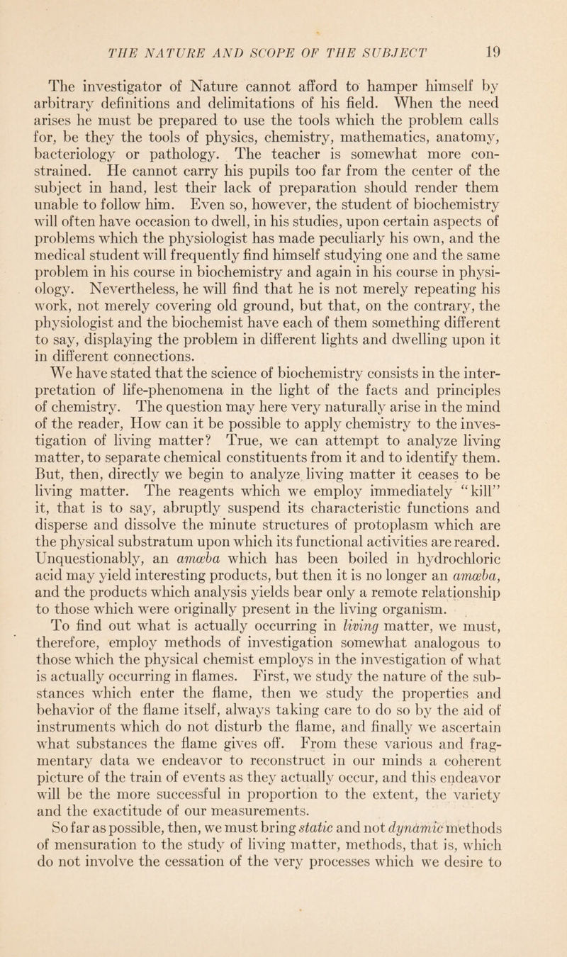 The investigator of Nature cannot afford to hamper himself by arbitrary definitions and delimitations of his field. When the need arises he must be prepared to use the tools which the problem calls for, be they the tools of physics, chemistry, mathematics, anatomy, bacteriology or pathology. The teacher is somewhat more con- strained. He cannot carry his pupils too far from the center of the subject in hand, lest their lack of preparation should render them unable to follow him. Even so, however, the student of biochemistry will often have occasion to dwell, in his studies, upon certain aspects of problems which the physiologist has made peculiarly his own, and the medical student will frequently find himself studying one and the same problem in his course in biochemistry and again in his course in physi- ology. Nevertheless, he will find that he is not merely repeating his work, not merely covering old ground, but that, on the contrary, the physiologist and the biochemist have each of them something different to say, displaying the problem in different lights and dwelling upon it in different connections. We have stated that the science of biochemistry consists in the inter- pretation of life-phenomena in the light of the facts and principles of chemistry. The question may here very naturally arise in the mind of the reader, How can it be possible to apply chemistry to the inves- tigation of living matter? True, we can attempt to analyze living matter, to separate chemical constituents from it and to identify them. But, then, directly we begin to analyze living matter it ceases to be living matter. The reagents which we employ immediately “kill” it, that is to say, abruptly suspend its characteristic functions and disperse and dissolve the minute structures of protoplasm which are the physical substratum upon which its functional activities are reared. Unquestionably, an amoeba which has been boiled in hydrochloric acid may yield interesting products, but then it is no longer an amoeba, and the products which analysis yields bear only a remote relationship to those which were originally present in the living organism. To find out what is actually occurring in living matter, we must, therefore, employ methods of investigation somewhat analogous to those which the physical chemist employs in the investigation of what is actually occurring in flames. First, we study the nature of the sub- stances which enter the flame, then we study the properties and behavior of the flame itself, always taking care to do so by the aid of instruments which do not disturb the flame, and finally we ascertain what substances the flame gives off. From these various and frag- mentary data we endeavor to reconstruct in our minds a coherent picture of the train of events as they actually occur, and this endeavor will be the more successful in proportion to the extent, the variety and the exactitude of our measurements. So far as possible, then, we must bring static and not dynamic methods of mensuration to the study of living matter, methods, that is, which do not involve the cessation of the very processes which we desire to