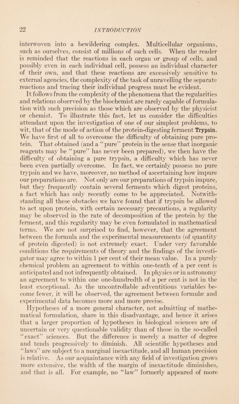 interwoven into a bewildering complex. Multicellular organisms, such as ourselves, consist of millions of such cells. When the reader is reminded that the reactions in each organ or group of cells, and possibly even in each individual cell, possess an individual character of their own, and that these reactions are excessively sensitive to external agencies, the complexity of the task of unravelling the separate reactions and tracing their individual progress must be evident. It follows from the complexity of the phenomena that the regularities and relations observed by the biochemist are rarely capable of formula- tion with such precision as those which are observed by the physicist or chemist. To illustrate this fact, let us consider the difficulties attendant upon the investigation of one of our simplest problems, to wit, that of the mode of action of the protein-digesting ferment Trypsin. We have first of all to overcome the difficulty of obtaining pure pro- tein. That obtained (and a “pure” protein in the sense that inorganic reagents may be “pure” has never been prepared), we then have the difficulty of obtaining a pure trypsin, a difficulty which has never been even partially overcome. In fact, we certainly possess no pure trypsin and we have, moreover, no method of ascertaining how impure our preparations are. Not only are our preparations of trypsin impure, but they frequently contain several ferments which digest proteins, a fact which has only recently come to be appreciated. Notwith- standing all these obstacles we have found that if trypsin be allowed to act upon protein, with certain necessary precautions, a regularity may be observed in the rate of decomposition of the protein by the ferment, and this regularity may be even formulated in mathematical terms. We are not surprised to find, however, that the agreement between the formula and the experimental measurements (of quantity of protein digested) is not extremely exact. Under very favorable conditions the requirements of theory and the findings of the investi- gator may agree to within 1 per cent of their mean value. In a purely chemical problem an agreement to within one-tenth of a per cent is anticipated and not infrequently obtained. In physics or in astronomy an agreement to within one one-hundredth of a per cent is not in the least exceptional. As the uncontrollable adventitious variables be- come fewer, it will be observed, the agreement between formuhe and experimental data becomes more and more precise. Hypotheses of a more general character, not admitting of mathe- matical formulation, share in this disadvantage, and hence it arises that a larger proportion of hypotheses in biological sciences are of uncertain or very questionable validity than of those in the so-called “exact” sciences. But the difference is merely a matter of degree and tends progressively to diminish. All scientific hypotheses and “ laws” are subject to a marginal inexactitude, and all human precision is relative. As our acquaintance with any field of investigation grows more extensive, the width of the margin of inexactitude diminishes, and that is all. For example, no “law” formerly appeared of more