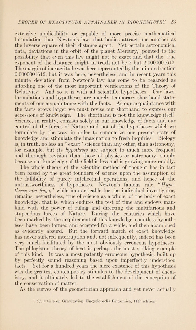 extensive applicability or capable of more precise mathematical formulation than Newton’s law, that bodies attract one another as the inverse square of their distance apart. Yet certain astronomical data, deviations in the orbit of the planet Mercury,1 pointed to the possibility that even this law might not be exact and that the true exponent of the distance might in truth not be 2 but 2.0000001612. The margin of inexactitude was here represented by the minute fraction 0.0000001612, but it was here, nevertheless, and in recent years this minute deviation from Newton’s law has come to be regarded as affording one of the most important verifications of the Theory of Relativity. And so it is with all scientific hypotheses. Our laws, formulations and hypotheses are merely temporary shorthand state- ments of our acquaintance with the facts. As our acquaintance with the facts grows larger we must revise our shorthand to express our accessions of knowledge. The shorthand is not the knowledge itself. Science, in reality, consists solely in our knowledge of facts and our control of the forces of Nature and not of the hypotheses which we formulate by the way in order to summarize our present state of knowledge and stimulate the imagination to fresh inquiries. Biology is, in truth, no less an “exact” science than any other, than astronomy, for example, but its hypotheses are subject to much more frequent and thorough revision than those of physics or astronomy, simply because our knowledge of the field is less and is growing more rapidly. The whole theory of the scientific method of thought has in fact been based by the great founders of science upon the assumption of the fallibility of purely intellectual operations, and hence of the untrustworthiness of hypotheses. Newton’s famous rule, “Hypo- theses non jingo,” while impracticable for the individual investigator, remains, nevertheless, true of science as a whole, of the body of exact knowledge, that is, which endures the test of time and endows man- kind with the power of ruling and directing the multifarious and stupendous forces of Nature. During the centuries which have been marked by the acquirement of this knowledge, countless hypoth- eses have been formed and accepted for a while, and then abandoned as evidently absurd. But the forward march of exact knowledge has never suffered interruption and, not infrequently, indeed has been very much facilitated by the most obviously erroneous hypotheses. The phlogiston theory of heat is perhaps the most striking example of this kind. It was a most patently erroneous hypothesis, built up by perfectly sound reasoning based upon imperfectly understood facts. Yet for a hundred years the mere existence of this hypothesis was the greatest contemporary stimulus to the development of chem- istry, and it ultimately led to the establishment of the conception of the conservation of matter. As the curves of the geometrician approach and yet never actually 1 Cf. article on Gravitation, Encyclopedia Britannica, 11th edition.