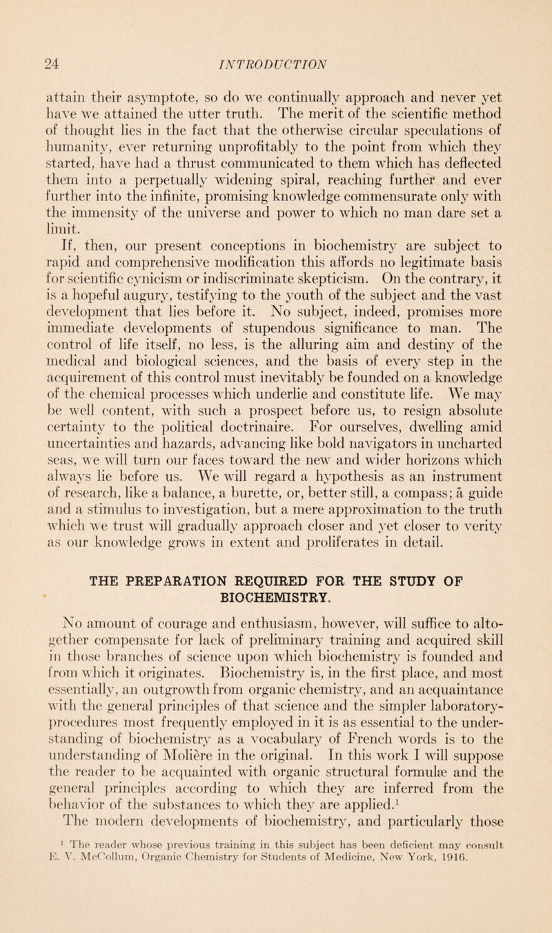 attain their asymptote, so do we continually approach and never yet have We attained the utter truth. The merit of the scientific method of thought lies in the fact that the otherwise circular speculations of humanity, ever returning unprofitably to the point from which they started, have had a thrust communicated to them which has deflected them into a perpetually widening spiral, reaching further and ever further into the infinite, promising knowledge commensurate only with the immensity of the universe and power to which no man dare set a limit. If, then, our present conceptions in biochemistry are subject to rapid and comprehensive modification this affords no legitimate basis for scientific cynicism or indiscriminate skepticism. On the contrary, it is a hopeful augury, testifying to the youth of the subject and the vast development that lies before it. No subject, indeed, promises more immediate developments of stupendous significance to man. The control of life itself, no less, is the alluring aim and destiny of the medical and biological sciences, and the basis of every step in the accpiirement of this control must inevitably be founded on a knowledge of the chemical processes which underlie and constitute life. We may be well content, with such a prospect before us, to resign absolute certainty to the political doctrinaire. For ourselves, dwelling amid uncertainties and hazards, advancing like bold navigators in uncharted seas, we will turn our faces toward the new and wider horizons which always lie before us. We will regard a hypothesis as an instrument of research, like a balance, a burette, or, better still, a compass; a guide and a stimulus to investigation, but a mere approximation to the truth which we trust will gradually approach closer and yet closer to verity as our knowledge grows in extent and proliferates in detail. THE PREPARATION REQUIRED FOR THE STUDY OF BIOCHEMISTRY. No amount of courage and enthusiasm, however, will suffice to alto- gether compensate for lack of preliminary training and acquired skill in those branches of science upon which biochemistry is founded and from which it originates. Biochemistry is, in the first place, and most essentially, an outgrowth from organic chemistry, and an acquaintance with the general principles of that science and the simpler laboratory- procedures most frequently employed in it is as essential to the under- standing of biochemistry as a vocabulary of French words is to the understanding of Moliere in the original. In this work I will suppose the reader to be acquainted with organic structural formulae and the general principles according to which they are inferred from the behavior of the substances to which they are applied.1 The modern developments of biochemistry, and particularly those 1 The reader whose previous training in this subject has been deficient may consult E. V. McCollum, Organic Chemistry for Students of Medicine, New York, 1916.