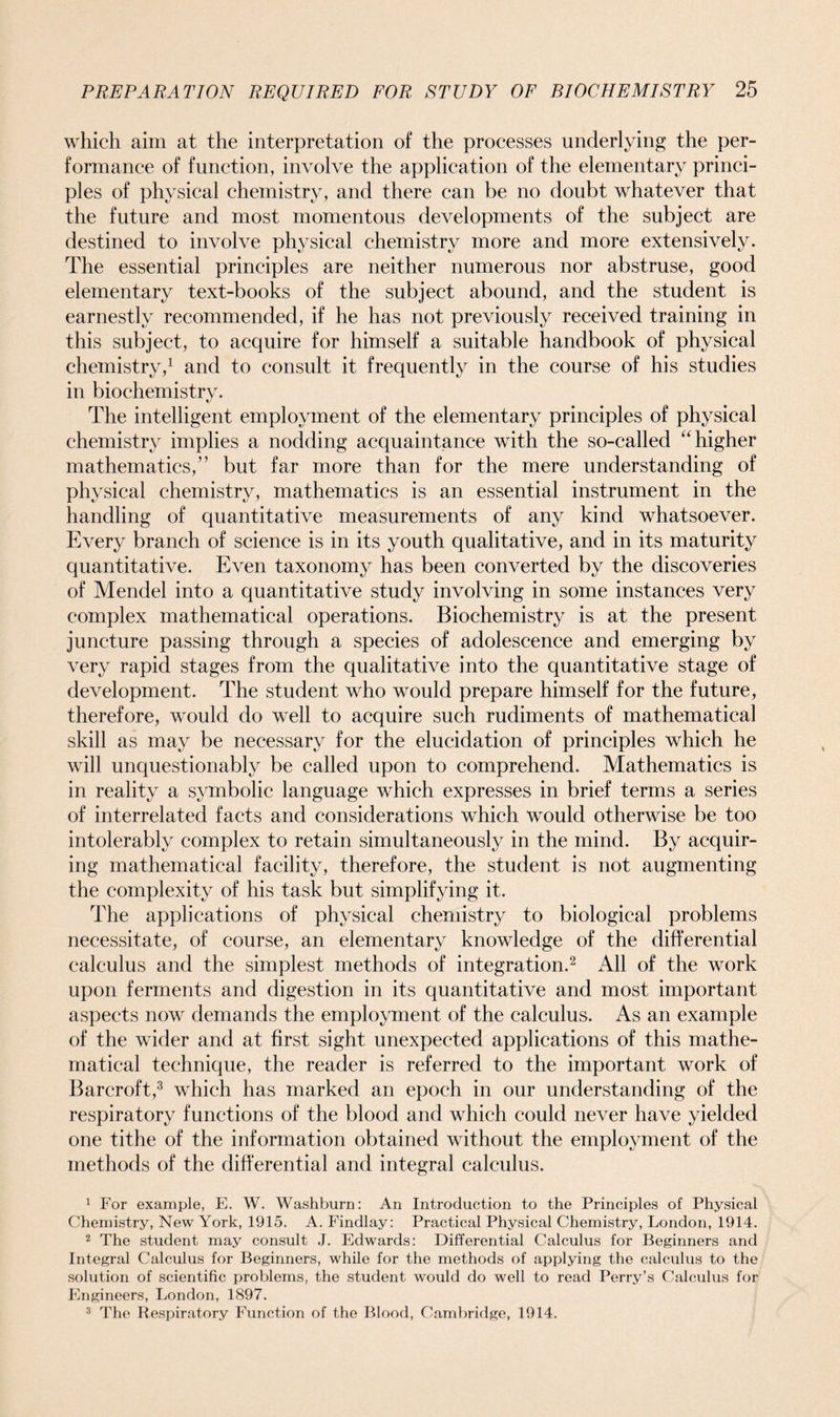 which aim at the interpretation of the processes underlying the per- formance of function, involve the application of the elementary princi- ples of physical chemistry, and there can be no doubt whatever that the future and most momentous developments of the subject are destined to involve physical chemistry more and more extensively. The essential principles are neither numerous nor abstruse, good elementary text-books of the subject abound, and the student is earnestly recommended, if he has not previously received training in this subject, to acquire for himself a suitable handbook of physical chemistry,1 and to consult it frequently in the course of his studies in biochemistry. The intelligent employment of the elementary principles of physical chemistry implies a nodding acquaintance with the so-called “higher mathematics,” but far more than for the mere understanding of physical chemistry, mathematics is an essential instrument in the handling of quantitative measurements of any kind whatsoever. Every branch of science is in its youth qualitative, and in its maturity quantitative. Even taxonomy has been converted by the discoveries of Mendel into a quantitative study involving in some instances very complex mathematical operations. Biochemistry is at the present juncture passing through a species of adolescence and emerging by very rapid stages from the qualitative into the quantitative stage of development. The student who would prepare himself for the future, therefore, would do well to acquire such rudiments of mathematical skill as may be necessary for the elucidation of principles which he will unquestionably be called upon to comprehend. Mathematics is in reality a symbolic language which expresses in brief terms a series of interrelated facts and considerations which would otherwise be too intolerably complex to retain simultaneously in the mind. By acquir- ing mathematical facility, therefore, the student is not augmenting the complexity of his task but simplifying it. The applications of physical chemistry to biological problems necessitate, of course, an elementary knowledge of the differential calculus and the simplest methods of integration.2 All of the work upon ferments and digestion in its quantitative and most important aspects now demands the employment of the calculus. As an example of the wider and at first sight unexpected applications of this mathe- matical technique, the reader is referred to the important work of Barcroft,3 which has marked an epoch in our understanding of the respiratory functions of the blood and which could never have yielded one tithe of the information obtained without the employment of the methods of the differential and integral calculus. 1 For example, E. W. Washburn: An Introduction to the Principles of Physical Chemistry, New York, 1915. A. Findlay: Practical Physical Chemistry, London, 1914. 2 The student may consult J. Edwards: Differential Calculus for Beginners and Integral Calculus for Beginners, while for the methods of applying the calculus to the solution of scientific problems, the student would do well to read Perry’s Calculus for Engineers, London, 1897. 3 The Respiratory Function of the Blood, Cambridge, 1914.