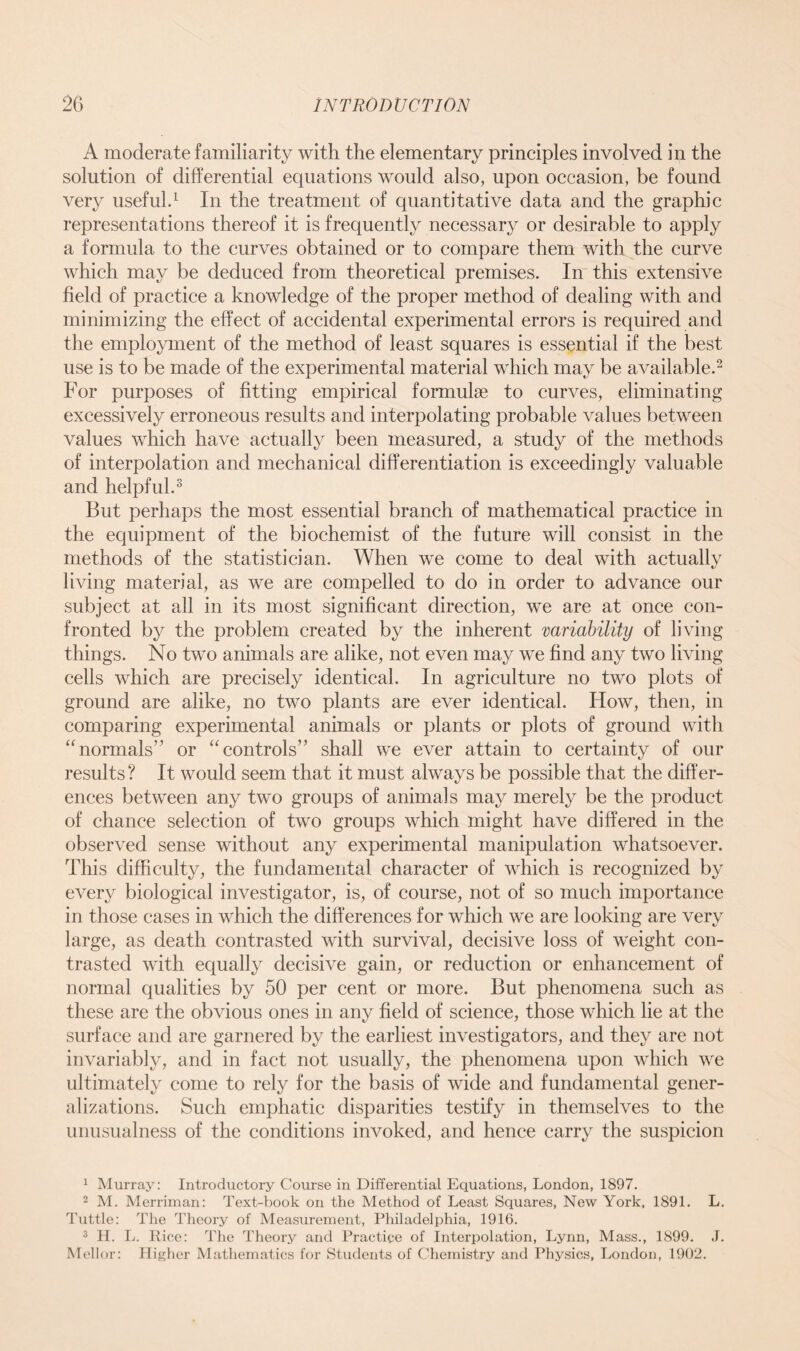 A moderate familiarity with the elementary principles involved in the solution of differential equations would also, upon occasion, be found very useful.1 In the treatment of quantitative data and the graphic representations thereof it is frequently necessary or desirable to apply a formula to the curves obtained or to compare them with the curve which may be deduced from theoretical premises. In this extensive field of practice a knowledge of the proper method of dealing with and minimizing the effect of accidental experimental errors is required and the employment of the method of least squares is essential if the best use is to be made of the experimental material which may be available.2 For purposes of fitting empirical formulae to curves, eliminating excessively erroneous results and interpolating probable values between values which have actually been measured, a study of the methods of interpolation and mechanical differentiation is exceedingly valuable and helpful.3 But perhaps the most essential branch of mathematical practice in the equipment of the biochemist of the future will consist in the methods of the statistician. When we come to deal with actually living material, as we are compelled to do in order to advance our subject at all in its most significant direction, we are at once con- fronted by the problem created by the inherent variability of living things. No two animals are alike, not even may we find any two living cells which are precisely identical. In agriculture no two plots of ground are alike, no two plants are ever identical. How, then, in comparing experimental animals or plants or plots of ground with “normals” or “controls” shall we ever attain to certainty of our results? It would seem that it must always be possible that the differ- ences between any two groups of animals may merely be the product of chance selection of two groups which might have differed in the observed sense without any experimental manipulation whatsoever. This difficulty, the fundamental character of which is recognized by every biological investigator, is, of course, not of so much importance in those cases in which the differences for which we are looking are very large, as death contrasted with survival, decisive loss of weight con- trasted with equally decisive gain, or reduction or enhancement of normal qualities by 50 per cent or more. But phenomena such as these are the obvious ones in any field of science, those which lie at the surface and are garnered by the earliest investigators, and they are not invariably, and in fact not usually, the phenomena upon which we ultimately come to rely for the basis of wide and fundamental gener- alizations. Such emphatic disparities testify in themselves to the unusualness of the conditions invoked, and hence carry the suspicion 1 Murray: Introductory Course in Differential Equations, London, 1897. 2 M. Merriman: Text-book on the Method of Least Squares, New York, 1891. L. Tuttle: The Theory of Measurement, Philadelphia, 1916. 3 H. L. Rice: The Theory and Practice of Interpolation, Lynn, Mass., 1899. J. Mellor: Higher Mathematics for Students of Chemistry and Physics, London, 1902.