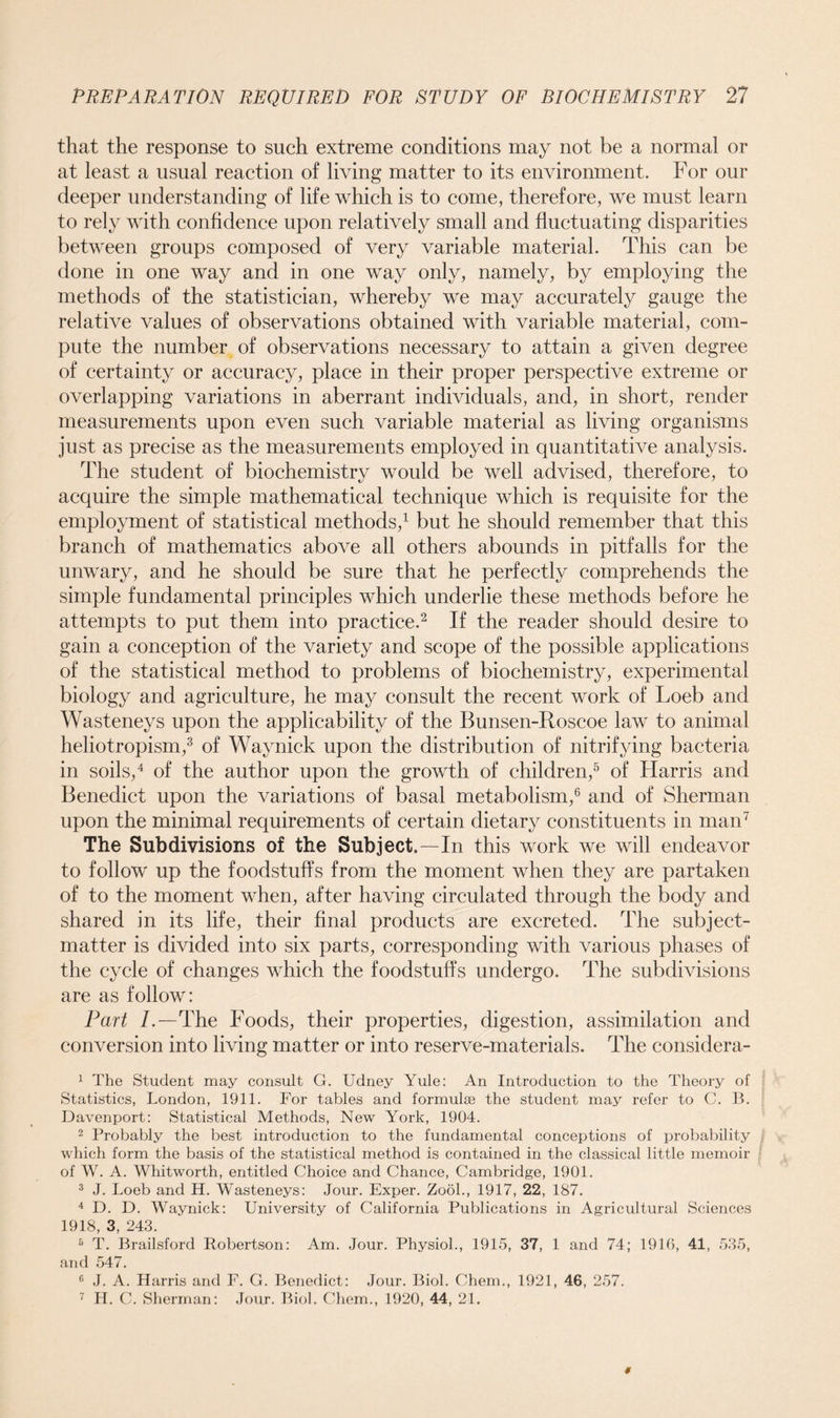 that the response to such extreme conditions may not be a normal or at least a usual reaction of living matter to its environment. For our deeper understanding of life which is to come, therefore, we must learn to rely with confidence upon relatively small and fluctuating disparities between groups composed of very variable material. This can be done in one way and in one way only, namely, by employing the methods of the statistician, whereby we may accurately gauge the relative values of observations obtained with variable material, com- pute the number of observations necessary to attain a given degree of certainty or accuracy, place in their proper perspective extreme or overlapping variations in aberrant individuals, and, in short, render measurements upon even such variable material as living organisms just as precise as the measurements employed in quantitative analysis. The student of biochemistry would be well advised, therefore, to acquire the simple mathematical technique which is requisite for the employment of statistical methods,1 but he should remember that this branch of mathematics above all others abounds in pitfalls for the unwary, and he should be sure that he perfectly comprehends the simple fundamental principles which underlie these methods before he attempts to put them into practice.2 If the reader should desire to gain a conception of the variety and scope of the possible applications of the statistical method to problems of biochemistry, experimental biology and agriculture, he may consult the recent work of Loeb and Wasteneys upon the applicability of the Bunsen-Roscoe law to animal heliotropism,3 of Way nick upon the distribution of nitrifying bacteria in soils,4 of the author upon the growth of children,5 of Harris and Benedict upon the variations of basal metabolism,6 and of Sherman upon the minimal requirements of certain dietary constituents in man7 The Subdivisions of the Subject.—In this work we will endeavor to follow up the foodstuffs from the moment when they are partaken of to the moment when, after having circulated through the body and shared in its life, their final products are excreted. The subject- matter is divided into six parts, corresponding with various phases of the cycle of changes which the foodstuffs undergo. The subdivisions are as follow: Part /.—The Foods, their properties, digestion, assimilation and conversion into living matter or into reserve-materials. The considera- 1 The Student may consult G. Udney Yule: An Introduction to the Theory of Statistics, London, 1911. For tables and formulse the student may refer to C. B. Davenport: Statistical Methods, New York, 1904. 2 Probably the best introduction to the fundamental conceptions of probability which form the basis of the statistical method is contained in the classical little memoir of W. A. Whitworth, entitled Choice and Chance, Cambridge, 1901. 3 J. Loeb and H. Wasteneys: Jour. Exper. Zool., 1917, 22, 187. 4 D. D. Waynick: University of California Publications in Agricultural Sciences 1918, 3, 243. 5 T. Brailsford Robertson: Am. Jour. Physiol., 1915, 37, 1 and 74; 1916, 41, 535, and 547. 6 J. A. Harris and F. G. Benedict: Jour. Biol. Chem., 1921, 46, 257. 7 H. C. Sherman: Jour. Biol. Chem., 1920, 44, 21.