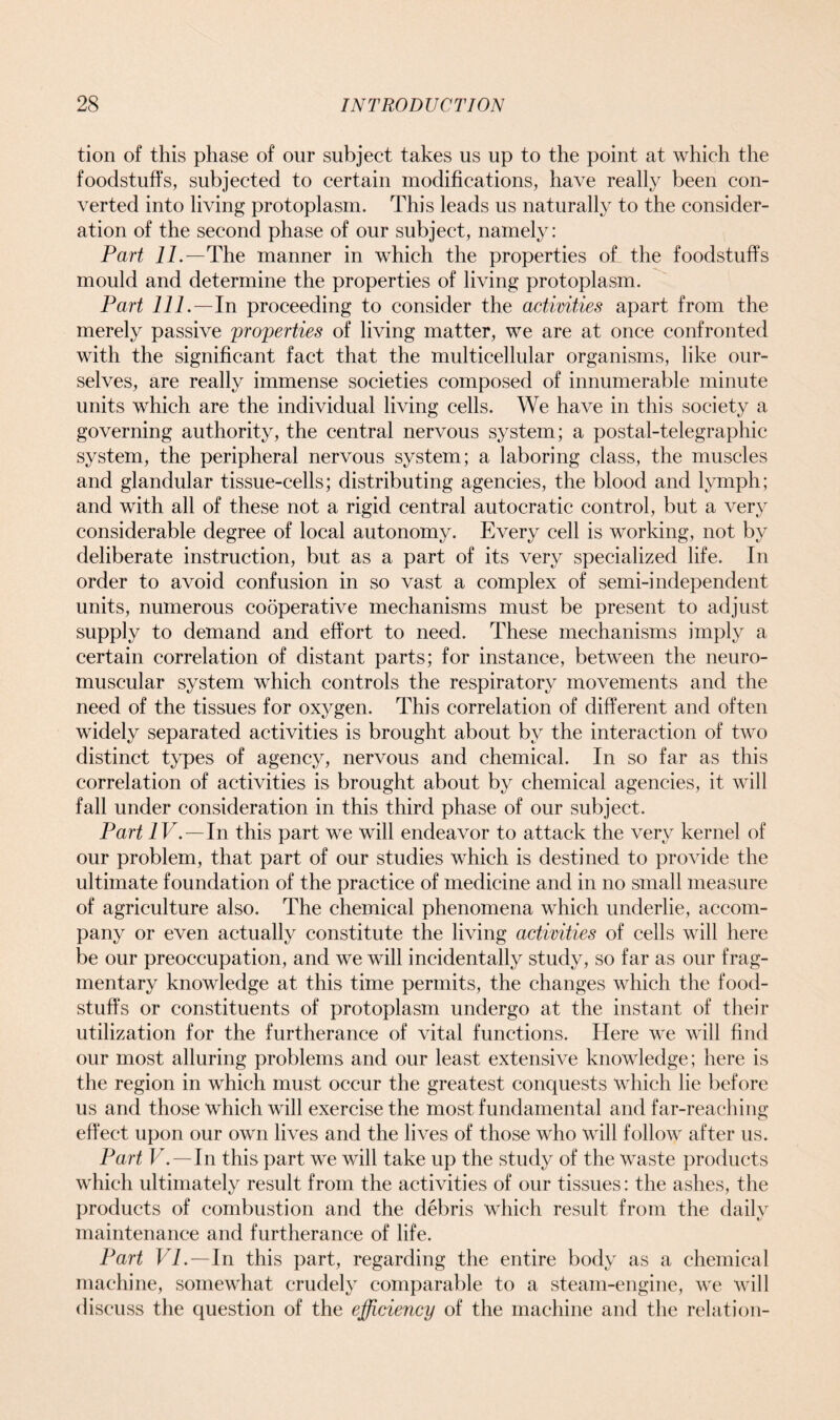 tion of this phase of our subject takes us up to the point at which the foodstuffs, subjected to certain modifications, have really been con- verted into living protoplasm. This leads us naturally to the consider- ation of the second phase of our subject, namely: Part 77.—The manner in which the properties of the foodstuffs mould and determine the properties of living protoplasm. Part 777.—In proceeding to consider the activities apart from the merely passive properties of living matter, we are at once confronted with the significant fact that the multicellular organisms, like our- selves, are really immense societies composed of innumerable minute units which are the individual living cells. We have in this society a governing authority, the central nervous system; a postal-telegraphic system, the peripheral nervous system; a laboring class, the muscles and glandular tissue-cells; distributing agencies, the blood and lymph; and with all of these not a rigid central autocratic control, but a very considerable degree of local autonomy. Every cell is working, not by deliberate instruction, but as a part of its very specialized life. In order to avoid confusion in so vast a complex of semi-independent units, numerous cooperative mechanisms must be present to adjust supply to demand and effort to need. These mechanisms imply a certain correlation of distant parts; for instance, between the neuro- muscular system which controls the respiratory movements and the need of the tissues for oxygen. This correlation of different and often widely separated activities is brought about by the interaction of two distinct types of agency, nervous and chemical. In so far as this correlation of activities is brought about by chemical agencies, it will fall under consideration in this third phase of our subject. Part IV.—In this part we will endeavor to attack the very kernel of our problem, that part of our studies which is destined to provide the ultimate foundation of the practice of medicine and in no small measure of agriculture also. The chemical phenomena which underlie, accom- pany or even actually constitute the living activities of cells will here be our preoccupation, and we will incidentally study, so far as our frag- mentary knowledge at this time permits, the changes which the food- stuffs or constituents of protoplasm undergo at the instant of their utilization for the furtherance of vital functions. Here we will find our most alluring problems and our least extensive knowledge; here is the region in which must occur the greatest conquests which lie before us and those which will exercise the most fundamental and far-reaching effect upon our own lives and the lives of those who will follow after us. Part V.—In this part we will take up the study of the waste products which ultimately result from the activities of our tissues: the ashes, the products of combustion and the debris which result from the daily maintenance and furtherance of life. Part VP—In this part, regarding the entire body as a chemical machine, somewhat crudely comparable to a steam-engine, we will discuss the question of the efficiency of the machine and the relation-