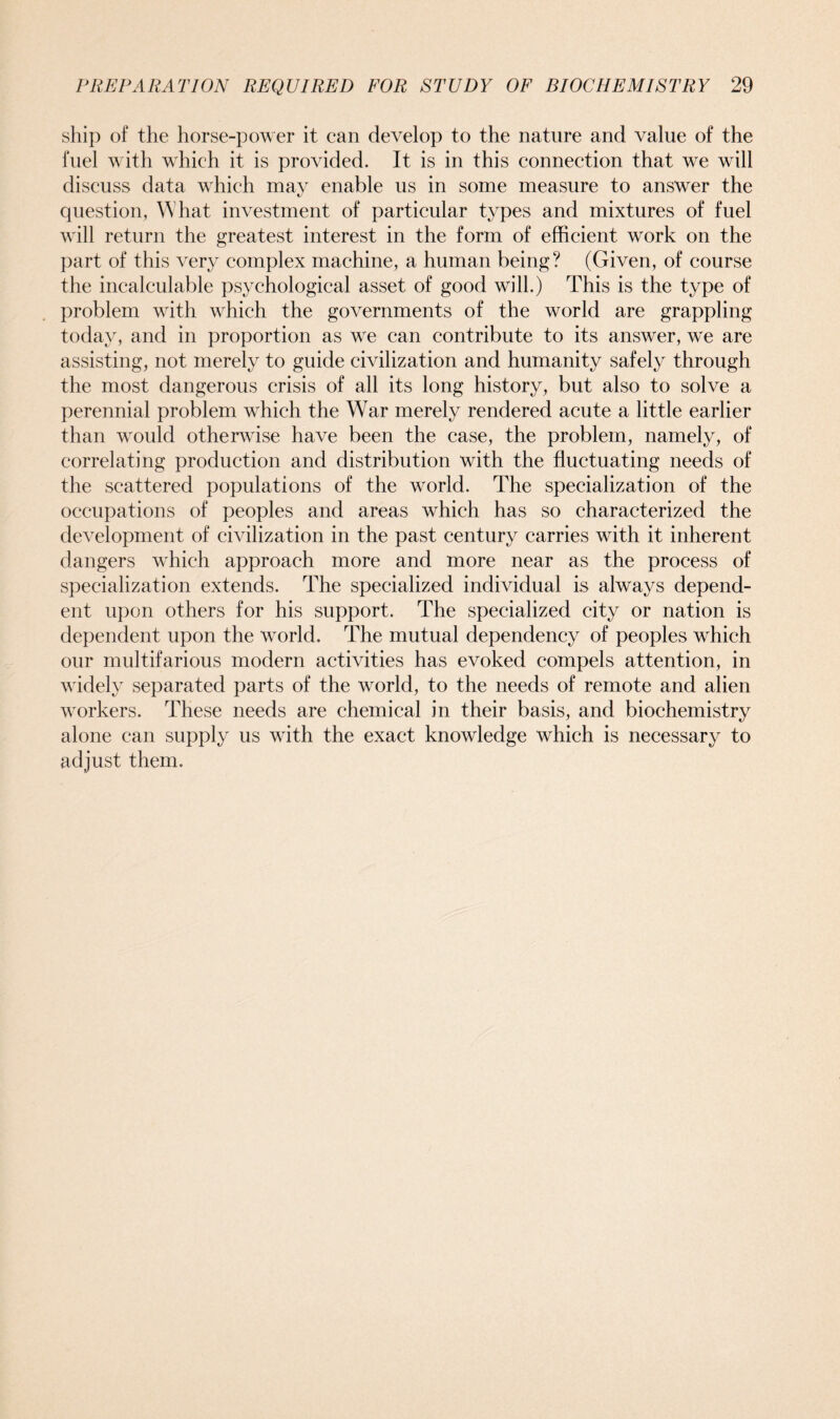 ship of the horse-power it can develop to the nature and value of the fuel with which it is provided. It is in this connection that we will discuss data which may enable us in some measure to answer the question, What investment of particular types and mixtures of fuel will return the greatest interest in the form of efficient work on the part of this very complex machine, a human being? (Given, of course the incalculable psychological asset of good will.) This is the type of problem with which the governments of the world are grappling today, and in proportion as we can contribute to its answer, we are assisting, not merely to guide civilization and humanity safely through the most dangerous crisis of all its long history, but also to solve a perennial problem which the War merely rendered acute a little earlier than would otherwise have been the case, the problem, namely, of correlating production and distribution with the fluctuating needs of the scattered populations of the world. The specialization of the occupations of peoples and areas which has so characterized the development of civilization in the past century carries with it inherent dangers which approach more and more near as the process of specialization extends. The specialized individual is always depend- ent upon others for his support. The specialized city or nation is dependent upon the world. The mutual dependency of peoples which our multifarious modern activities has evoked compels attention, in widely separated parts of the world, to the needs of remote and alien workers. These needs are chemical in their basis, and biochemistry alone can supply us with the exact knowledge which is necessary to adjust them.