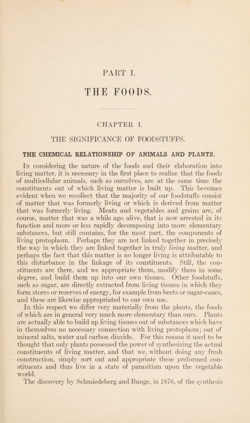 THE FOODS. CHAPTER I. THE SIGNIFICANCE OF FOODSTUFFS. THE CHEMICAL RELATIONSHIP OF ANIMALS AND PLANTS. In considering the nature of the foods and their elaboration into living matter, it is necessary in the first place to realize that the foods of multicellular animals, such as ourselves, are at the same time the constituents out of which living matter is built up. This becomes evident when we recollect that the majority of our foodstuffs consist of matter that was formerly living or which is derived from matter that was formerly living. Meats and vegetables and grains are, of course, matter that was a while ago alive, that is now arrested in its function and more or less rapidly decomposing into more elementary substances, but still contains, for the most part, the components of living protoplasm. Perhaps they are not linked together in precisely the way in which they are linked together in truly living matter, and perhaps the fact that this matter is no longer living is attributable to this disturbance in the linkage of its constituents. Still, the con- stituents are there, and we appropriate them, modify them in some degree, and build them up into our own tissues. Other foodstuffs, such as sugar, are directly extracted from living tissues in which they form stores or reserves of energy, for example from beets or sugar-canes, and these are likewise appropriated to our own use. In this respect we differ very materially from the plants, the foods of which are in general very much more elementary than ours. Plants are actually able to build up living tissues out of substances which have in themselves no necessary connection with living protoplasm; out of mineral salts, water and carbon dioxide. For this reason it used to be thought that only plants possessed the power of synthesizing the actual constituents of living matter, and that we, without doing any fresh construction, simply sort out and appropriate these preformed con- stituents and thus live in a state of parasitism upon the vegetable world. The discovery by Schmiedeberg and Bunge, in 1876, of the synthesis