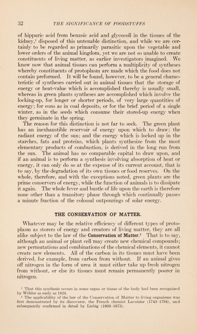 of hippuric acid from benzoic acid and glycocoll in the tissues of the kidney,1 disposed of this untenable distinction, and while we are cer- tainly to be regarded as primarily parasitic upon the vegetable and lower orders of the animal kingdom, yet we are not so unable to create constituents of living matter, as earlier investigators imagined. We know now that animal tissues can perform a multiplicity of syntheses whereby constituents of protoplasm are made which the food does not contain preformed. It will be found, however, to be a general charac- teristic of syntheses carried out in animal tissues that the storage of energy or heat-value which is accomplished thereby is usually small, whereas in green plants syntheses are accomplished which involve the locking-up, for longer or shorter periods, of very large quantities of energy; for eons as in coal deposits, or for the brief period of a single winter, as in the seeds which consume their stored-up energy when they germinate in the spring. The reason for this distinction is not far to seek. The green plant has an inexhaustible reservoir of energy upon which to draw; the radiant energy of the sun; and the energy which is locked up in the starches, fats and proteins, which plants synthesize from the most elementary products of combustion, is derived in the long run from the sun. The animal has no comparable capital to draw upon, and if an animal is to perform a synthesis involving absorption of heat or energy, it can only do so at the expense of its current account, that is to say, by the degradation of its own tissues or food reserves. On the whole, therefore, and with the exceptions noted, green plants are the prime conservers of energy, while the function of animals is to dissipate it again. The whole fever and bustle of life upon the earth is therefore none other than a transitory phase through which continually passes a minute fraction of the colossal outpourings of solar energy. THE CONSERVATION OF MATTER. Whatever may be the relative efficiency of different types of proto- plasm as storers of energy and creators of living matter, they are all alike subject to the law of the Conservation of Matter.2 That is to say, although an animal or plant cell may create new chemical compounds; new permutations and combinations of the chemical elements, it cannot create new elements. All of the carbon in its tissues must have been derived, for example, from carbon from without. If an animal gives off nitrogen in the form of urea it must either take up fresh nitrogen from without, or else its tissues must remain permanently poorer in nitrogen. 1 That this synthesis occurs in some organ or tissue of the body had been recognized by Wohler as early as 1824. 2 The applicability of the law of the Conservation of Matter to living organisms was first demonstrated by its discoverer, the French chemist Lavoisier (1743-1794), and subsequently confirmed in detail by Liebig (1803-1873).