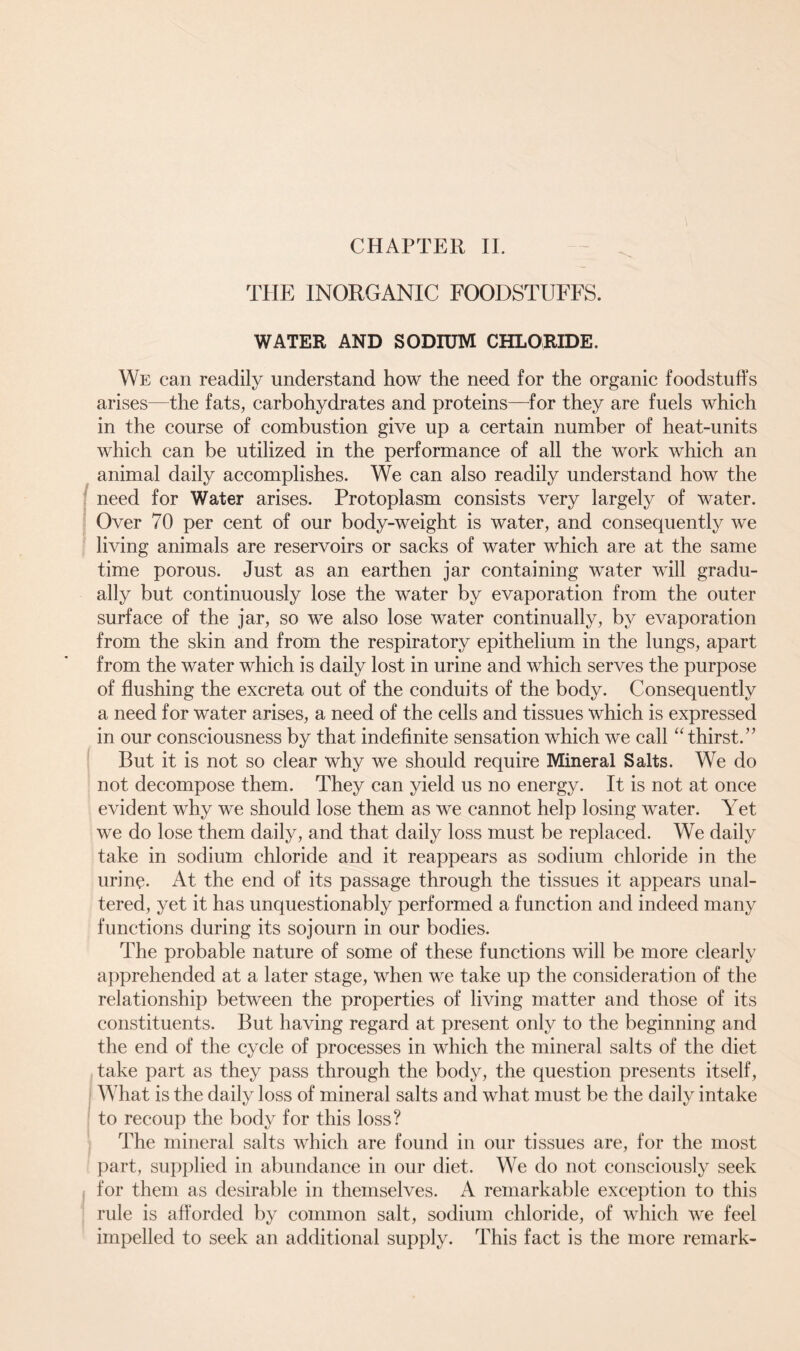 CHAPTER II. THE INORGANIC FOODSTUFFS. WATER AND SODIUM CHLORIDE. We can readily understand how the need for the organic foodstuffs arises—the fats, carbohydrates and proteins—for they are fuels which in the course of combustion give up a certain number of heat-units which can be utilized in the performance of all the work which an animal daily accomplishes. We can also readily understand how the need for Water arises. Protoplasm consists very largely of water. Over 70 per cent of our body-weight is water, and consequently we living animals are reservoirs or sacks of water which are at the same time porous. Just as an earthen jar containing water will gradu- ally but continuously lose the water by evaporation from the outer surface of the jar, so we also lose water continually, by evaporation from the skin and from the respiratory epithelium in the lungs, apart from the water which is daily lost in urine and which serves the purpose of flushing the excreta out of the conduits of the body. Consequently a need for water arises, a need of the cells and tissues which is expressed in our consciousness by that indefinite sensation which we call “thirst.” But it is not so clear why we should require Mineral Salts. We do not decompose them. They can yield us no energy. It is not at once evident why we should lose them as we cannot help losing water. Yet we do lose them daily, and that daily loss must be replaced. We daily take in sodium chloride and it reappears as sodium chloride in the urine. At the end of its passage through the tissues it appears unal- tered, yet it has unquestionably performed a function and indeed many functions during its sojourn in our bodies. The probable nature of some of these functions will be more clearly apprehended at a later stage, when we take up the consideration of the relationship between the properties of living matter and those of its constituents. But having regard at present only to the beginning and the end of the cycle of processes in which the mineral salts of the diet take part as they pass through the body, the question presents itself, What is the daily loss of mineral salts and what must be the daily intake to recoup the body for this loss? The mineral salts which are found in our tissues are, for the most part, supplied in abundance in our diet. We do not consciously seek for them as desirable in themselves. A remarkable exception to this rule is afforded by common salt, sodium chloride, of which we feel impelled to seek an additional supply. This fact is the more remark-