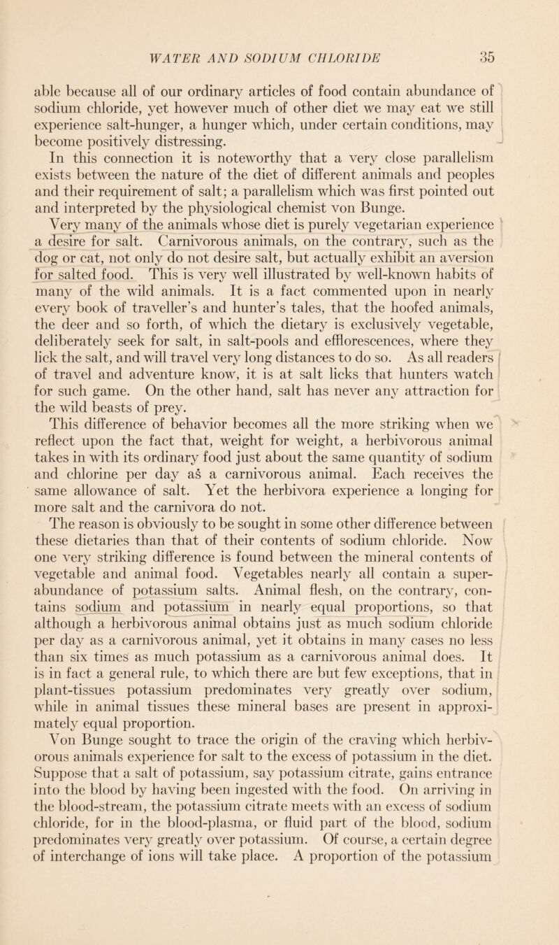 able because all of our ordinary articles of food contain abundance of sodium chloride, yet however much of other diet we may eat we still experience salt-hunger, a hunger which, under certain conditions, may become positively distressing. In this connection it is noteworthy that a very close parallelism exists between the nature of the diet of different animals and peoples and their requirement of salt; a parallelism which was first pointed out and interpreted by the physiological chemist von Bunge. Very many of the animals whose diet is purely vegetarian experience a desire for salt. Carnivorous animals, on the contrary, such as the dog or cat, not only do not desire salt, but actually exhibit an aversion for salted food. This is very well illustrated by well-known habits of many of the wild animals. It is a fact commented upon in nearly every book of traveller’s and hunter’s tales, that the hoofed animals, the deer and so forth, of which the dietary is exclusively vegetable, deliberately seek for salt, in salt-pools and efflorescences, where they lick the salt, and will travel very long distances to do so. As all readers of travel and adventure know, it is at salt licks that hunters watch for such game. On the other hand, salt has never any attraction for the wild beasts of prey. This difference of behavior becomes all the more striking when we reflect upon the fact that, weight for weight, a herbivorous animal takes in with its ordinary food just about the same quantity of sodium and chlorine per day as a carnivorous animal. Each receives the same allowance of salt. Yet the herbivora experience a longing for more salt and the carnivora do not. The reason is obviously to be sought in some other difference between these dietaries than that of their contents of sodium chloride. Now one very striking difference is found between the mineral contents of vegetable and animal food. Vegetables nearly all contain a super- abundance of potassium salts. Animal flesh, on the contrary, con- tains sodium and potassium in nearly equal proportions, so that although a herbivorous animal obtains just as much sodium chloride per day as a carnivorous animal, yet it obtains in many cases no less than six times as much potassium as a carnivorous animal does. It is in fact a general rule, to which there are but few exceptions, that in plant-tissues potassium predominates very greatly over sodium, while in animal tissues these mineral bases are present in approxi- mately equal proportion. Von Bunge sought to trace the origin of the craving which herbiv- orous animals experience for salt to the excess of potassium in the diet. Suppose that a salt of potassium, say potassium citrate, gains entrance into the blood by having been ingested with the food. On arriving in the blood-stream, the potassium citrate meets with an excess of sodium chloride, for in the blood-plasma, or fluid part of the blood, sodium predominates very greatly over potassium. Of course, a certain degree of interchange of ions will take place. A proportion of the potassium