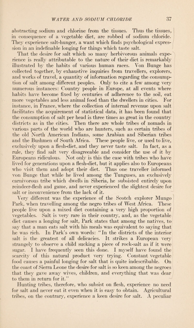 abstracting sodium and chlorine from the tissues. Thus the tissues, in consequence of a vegetable diet, are robbed of sodium chloride. They experience salt-hunger, a want which finds psychological expres- sion in an indefinable longing for things which taste salt. That the desire for salt which so many herbivorous animals expe- rience is really attributable to the nature of their diet is remarkably illustrated by the habits of various human races. Von Bunge has collected together, by exhaustive inquiries from travellers, explorers, and works of travel, a quantity of information regarding the consump- tion of salt among different peoples. Only to cite a few among very numerous instances: Country people in Europe, at all events where habits have become fixed by centuries of adherence to the soil, eat more vegetables and less animal food than the dwellers in cities. For instance, in France, where the collection of internal revenue upon salt facilitates the acquirement of statistical data, it has been found that the consumption of salt per head is three times as great in the country districts as in the cities. Then there are whole tribes of nomads in various parts of the world who are hunters, such as certain tribes of the old North American Indians, some Arabian and Siberian tribes and the Bushmen of South Africa. These people live, or used to live, exclusively upon a flesh-diet, and they never taste salt. In fact, as a rule, they find salt very disagreeable and consider the use of it by Europeans ridiculous. Not only is this the case with tribes who have lived for generations upon a flesh-diet, but it applies also to Europeans who visit them and adopt their diet. Thus one traveller informed von Bunge that while he lived among the Tunguses, an exclusively carnivorous tribe which dwells in Siberia, he subsisted entirely upon reindeer-flesh and game, and never experienced the slightest desire for salt or inconvenience from the lack of it. Very different was the experience of the Scotch explorer Mungo Park, when travelling among the negro tribes of West Africa. These people live upon a mixed diet containing a very high proportion of vegetables. Salt is very rare in their country, and, as the vegetable diet causes a longing for salt, Park states that among the natives, to say that a man eats salt with his meals was equivalent to saying that he was rich. In Park’s own words: “In the districts of the interior salt is the greatest of all delicacies. It strikes a European very strangely to observe a child sucking a piece of rock-salt as if it were sugar. I have frequently seen this done. I myself have found the scarcity of this natural product very trying. Constant vegetable food causes a painful longing for salt that is quite indescribable. On the coast of Sierra Leone the desire for salt is so keen among the negroes that they gave away wives, children, and everything that was dear to them in return for it.” Hunting tribes, therefore, who subsist on flesh, experience no need for salt and never eat it even when it is easy to obtain. Agricultural tribes, on the contrary, experience a keen desire for salt. A peculiar