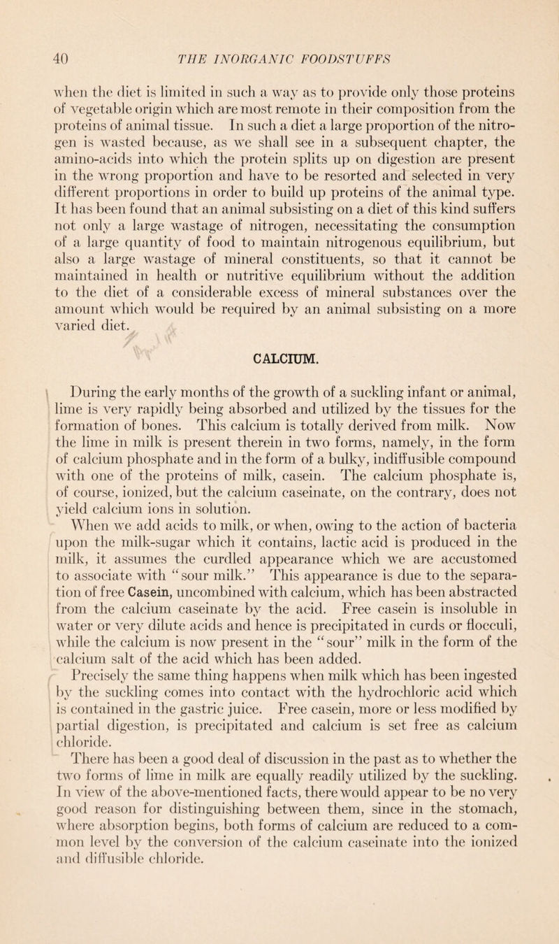 when the diet is limited in such a way as to provide only those proteins of vegetable origin which are most remote in their composition from the proteins of animal tissue. In such a diet a large proportion of the nitro- gen is wasted because, as we shall see in a subsequent chapter, the amino-acids into which the protein splits up on digestion are present in the wrong proportion and have to be resorted and selected in very different proportions in order to build up proteins of the animal type. It has been found that an animal subsisting on a diet of this kind suffers not only a large wastage of nitrogen, necessitating the consumption of a large quantity of food to maintain nitrogenous equilibrium, but also a large wastage of mineral constituents, so that it cannot be maintained in health or nutritive equilibrium without the addition to the diet of a considerable excess of mineral substances over the amount which would be required by an animal subsisting on a more varied diet. CALCIUM. During the early months of the growth of a suckling infant or animal, lime is very rapidly being absorbed and utilized by the tissues for the formation of bones. This calcium is totally derived from milk. Now the lime in milk is present therein in two forms, namely, in the form of calcium phosphate and in the form of a bulky, indiffusible compound with one of the proteins of milk, casein. The calcium phosphate is, of course, ionized, but the calcium caseinate, on the contrary, does not yield calcium ions in solution. When we add acids to milk, or when, owing to the action of bacteria upon the milk-sugar which it contains, lactic acid is produced in the milk, it assumes the curdled appearance which we are accustomed to associate with asour milk.” This appearance is due to the separa- tion of free Casein, uncombined with calcium, which has been abstracted from the calcium caseinate by the acid. Free casein is insoluble in water or very dilute acids and hence is precipitated in curds or flocculi, while the calcium is now present in the “sour” milk in the form of the calcium salt of the acid which has been added. Precisely the same thing happens when milk which has been ingested by the suckling comes into contact with the hydrochloric acid which is contained in the gastric juice. Free casein, more or less modified by partial digestion, is precipitated and calcium is set free as calcium chloride. There has been a good deal of discussion in the past as to whether the two forms of lime in milk are equally readily utilized by the suckling. In view of the above-mentioned facts, there would appear to be no very good reason for distinguishing between them, since in the stomach, where absorption begins, both forms of calcium are reduced to a com- mon level by the conversion of the calcium caseinate into the ionized and diffusible chloride.