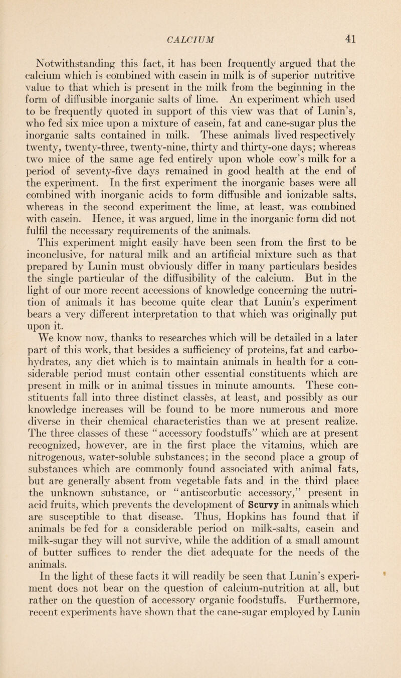 Notwithstanding this fact, it has been frequently argued that the calcium which is combined with casein in milk is of superior nutritive value to that which is present in the milk from the beginning in the form of diffusible inorganic salts of lime. An experiment which used to be frequently quoted in support of this view was that of Lunin’s, who fed six mice upon a mixture of casein, fat and cane-sugar plus the inorganic salts contained in milk. These animals lived respectively twenty, twenty-three, twenty-nine, thirty and thirty-one days; whereas two mice of the same age fed entirely upon whole cow’s milk for a period of seventy-five days remained in good health at the end of the experiment. In the first experiment the inorganic bases were all combined with inorganic acids to form diffusible and ionizable salts, whereas in the second experiment the lime, at least, was combined with casein. Hence, it was argued, lime in the inorganic form did not fulfil the necessary requirements of the animals. This experiment might easily have been seen from the first to be inconclusive, for natural milk and an artificial mixture such as that prepared by Lunin must obviously differ in many particulars besides the single particular of the diffusibility of the calcium. But in the light of our more recent accessions of knowledge concerning the nutri- tion of animals it has become quite clear that Lunin’s experiment bears a very different interpretation to that which was originally put upon it. We know now, thanks to researches which will be detailed in a later part of this work, that besides a sufficiency of proteins, fat and carbo- hydrates, any diet which is to maintain animals in health for a con- siderable period must contain other essential constituents which are present in milk or in animal tissues in minute amounts. These con- stituents fall into three distinct classes, at least, and possibly as our knowledge increases will be found to be more numerous and more diverse in their chemical characteristics than we at present realize. The three classes of these “accessory foodstuffs” which are at present recognized, however, are in the first place the vitamins, which are nitrogenous, water-soluble substances; in the second place a group of substances which are commonly found associated with animal fats, but are generally absent from vegetable fats and in the third place the unknown substance, or “antiscorbutic accessory,” present in acid fruits, which prevents the development of Scurvy in animals which are susceptible to that disease. Thus, Hopkins has found that if animals be fed for a considerable period on milk-salts, casein and milk-sugar they will not survive, while the addition of a small amount of butter suffices to render the diet adequate for the needs of the animals. In the light of these facts it will readily be seen that Lunin’s experi- ment does not bear on the question of calcium-nutrition at all, but rather on the question of accessory organic foodstuffs. Furthermore, recent experiments have shown that the cane-sugar employed by Lunin