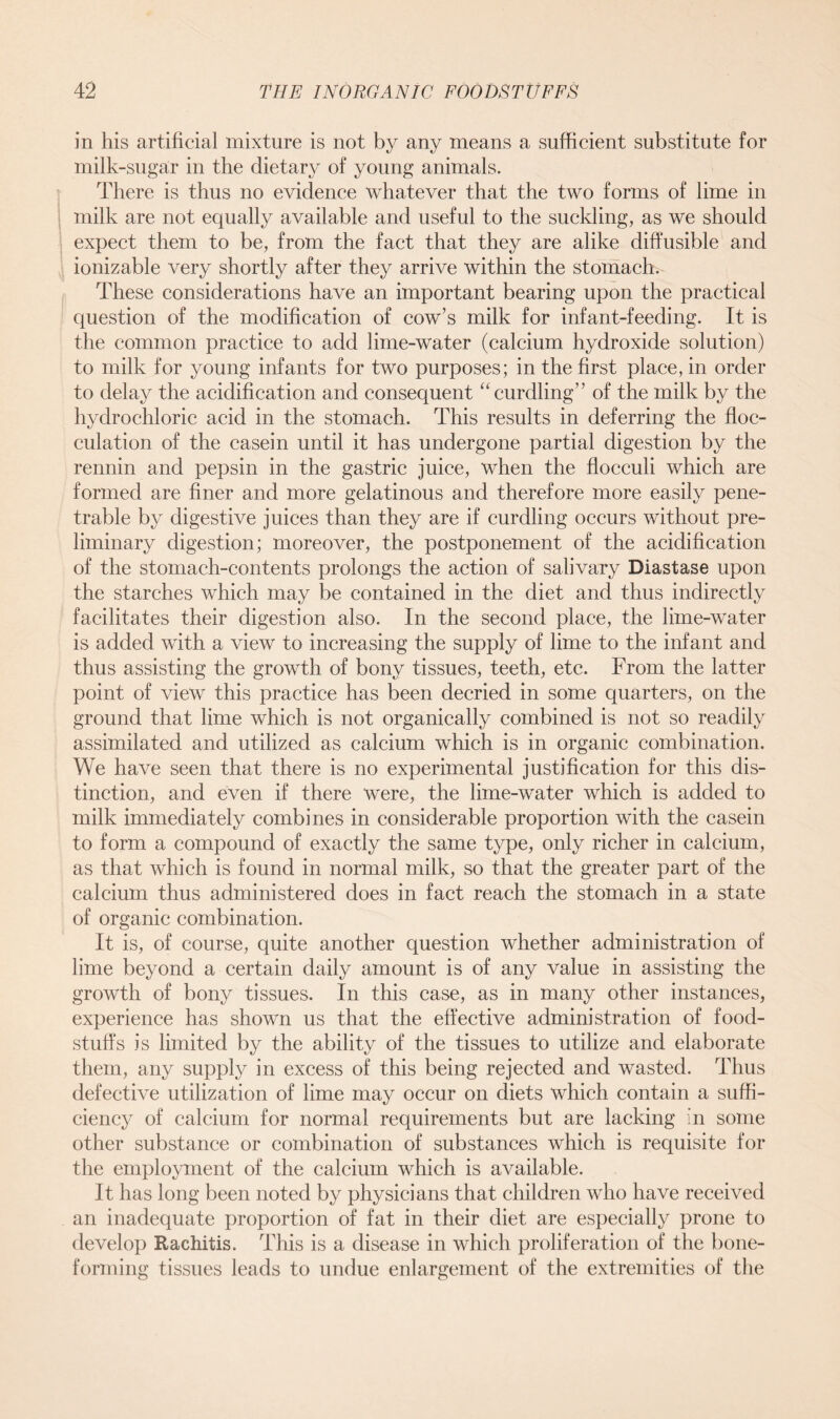 in his artificial mixture is not by any means a sufficient substitute for milk-sugar in the dietary of young animals. There is thus no evidence whatever that the two forms of lime in milk are not equally available and useful to the suckling, as we should expect them to be, from the fact that they are alike diffusible and ionizable very shortly after they arrive within the stomach. These considerations have an important bearing upon the practical question of the modification of cow’s milk for infant-feeding. It is the common practice to add lime-water (calcium hydroxide solution) to milk for young infants for two purposes; in the first place, in order to delay the acidification and consequent “curdling” of the milk by the hydrochloric acid in the stomach. This results in deferring the floc- culation of the casein until it has undergone partial digestion by the rennin and pepsin in the gastric juice, when the flocculi which are formed are finer and more gelatinous and therefore more easily pene- trable by digestive juices than they are if curdling occurs without pre- liminary digestion; moreover, the postponement of the acidification of the stomach-contents prolongs the action of salivary Diastase upon the starches which may be contained in the diet and thus indirectly facilitates their digestion also. In the second place, the lime-water is added with a view to increasing the supply of lime to the infant and thus assisting the growth of bony tissues, teeth, etc. From the latter point of view this practice has been decried in some quarters, on the ground that lime which is not organically combined is not so readily assimilated and utilized as calcium which is in organic combination. We have seen that there is no experimental justification for this dis- tinction, and even if there were, the lime-water which is added to milk immediately combines in considerable proportion with the casein to form a compound of exactly the same type, only richer in calcium, as that which is found in normal milk, so that the greater part of the calcium thus administered does in fact reach the stomach in a state of organic combination. It is, of course, quite another question whether administration of lime beyond a certain daily amount is of any value in assisting the growth of bony tissues. In this case, as in many other instances, experience has shown us that the effective administration of food- stuffs is limited by the ability of the tissues to utilize and elaborate them, any supply in excess of this being rejected and wasted. Thus defective utilization of lime may occur on diets which contain a suffi- ciency of calcium for normal requirements but are lacking in some other substance or combination of substances which is requisite for the employment of the calcium which is available. It has long been noted by physicians that children who have received an inadequate proportion of fat in their diet are especially prone to develop Rachitis. This is a disease in which proliferation of the bone- forming tissues leads to undue enlargement of the extremities of the