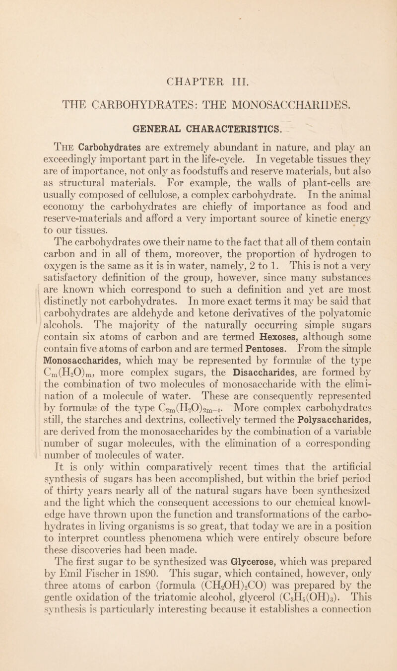 CHAPTER III. THE CARBOHYDRATES: THE MONOSACCHARIDES. GENERAL CHARACTERISTICS. The Carbohydrates are extremely abundant in nature, and play an exceedingly important part in the life-cycle. In vegetable tissues they are of importance, not only as foodstuffs and reserve materials, but also as structural materials. For example, the walls of plant-cells are usually composed of cellulose, a complex carbohydrate. In the animal economy the carbohydrates are chiefly of importance as food and reserve-materials and afford a very important source of kinetic energy to our tissues. The carbohydrates owe their name to the fact that all of them contain carbon and in all of them, moreover, the proportion of hydrogen to oxygen is the same as it is in water, namely, 2 to 1. This is not a very satisfactory definition of the group, however, since many substances are known which correspond to such a definition and yet are most distinctly not carbohydrates. In more exact terms it may be said that carbohydrates are aldehyde and ketone derivatives of the polyatomic alcohols. The majority of the naturally occurring simple sugars contain six atoms of carbon and are termed Hexoses, although some contain five atoms of carbon and are termed Pentoses. From the simple Monosaccharides, which may be represented by formulae of the type Cm(H20)m, more complex sugars, the Disaccharides, are formed by the combination of two molecules of monosaccharide with the elimi- nation of a molecule of water. These are consequently represented by formulae of the type C2m(H20)2m-i. More complex carbohydrates still, the starches and dextrins, collectively termed the Polysaccharides, are derived from the monosaccharides by the combination of a variable number of sugar molecules, with the elimination of a corresponding number of molecules of water. It is only within comparatively recent times that the artificial synthesis of sugars has been accomplished, but within the brief period of thirty years nearly all of the natural sugars have been synthesized and the light which the consequent accessions to our chemical knowl- edge have thrown upon the function and transformations of the carbo- hydrates in living organisms is so great, that today we are in a position to interpret countless phenomena which were entirely obscure before these discoveries had been made. The first sugar to be synthesized was Glycerose, which was prepared by Emil Fischer in 1890. This sugar, which contained, however, only three atoms of carbon (formula (CH2OH)2CO) was prepared by the gentle oxidation of the triatomic alcohol, glycerol (C3H5(OH)3). This synthesis is particularly interesting because it establishes a connection